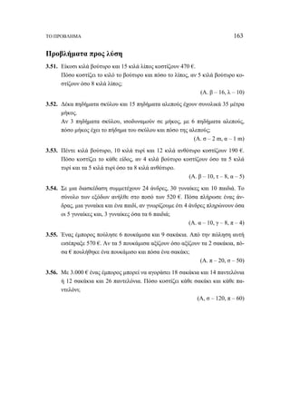 ΤΟ ΠΡΟΒΛΗΜΑ 163 
Προβλήματα προς λύση 
3.51. Είκοσι κιλά βούτυρο και 15 κιλά λίπος κοστίζουν 470 €. 
Πόσο κοστίζει το κιλό το βούτυρο και πόσο το λίπος, αν 5 κιλά βούτυρο κο- 
στίζουν όσο 8 κιλά λίπος; 
(Α. β – 16, λ – 10) 
3.52. Δέκα πηδήματα σκύλου και 15 πηδήματα αλεπούς έχουν συνολικά 35 μέτρα 
μήκος. 
Αν 3 πηδήματα σκύλου, ισοδυναμούν σε μήκος, με 6 πηδήματα αλεπούς, 
πόσο μήκος έχει το πήδημα του σκύλου και πόσο της αλεπούς; 
(Α. σ – 2 m, α – 1 m) 
3.53. Πέντε κιλά βούτυρο, 10 κιλά τυρί και 12 κιλά ανθότυρο κοστίζουν 190 €. 
Πόσο κοστίζει το κάθε είδος, αν 4 κιλά βούτυρο κοστίζουν όσο τα 5 κιλά 
τυρί και τα 5 κιλά τυρί όσο τα 8 κιλά ανθότυρο. 
(Α. β – 10, τ – 8, α – 5) 
3.54. Σε μια διασκέδαση συμμετέχουν 24 άνδρες, 30 γυναίκες και 10 παιδιά. Το 
σύνολο των εξόδων ανήλθε στο ποσό των 520 €. Πόσα πλήρωσε ένας άν- 
δρας, μια γυναίκα και ένα παιδί, αν γνωρίζουμε ότι 4 άνδρες πληρώνουν όσα 
οι 5 γυναίκες και, 3 γυναίκες όσα τα 6 παιδιά; 
(Α. α – 10, γ – 8, π – 4) 
3.55. Ένας έμπορος πούλησε 6 πουκάμισα και 9 σακάκια. Από την πώληση αυτή 
εισέπραξε 570 €. Αν τα 5 πουκάμισα αξίζουν όσο αξίζουν τα 2 σακάκια, πό- 
σα € πουλήθηκε ένα πουκάμισο και πόσα ένα σακάκι; 
(Α. π – 20, σ – 50) 
3.56. Με 3.000 € ένας έμπορος μπορεί να αγοράσει 18 σακάκια και 14 παντελόνια 
ή 12 σακάκια και 26 παντελόνια. Πόσο κοστίζει κάθε σακάκι και κάθε πα- 
ντελόνι; 
(Α, σ – 120, π – 60) 
 
