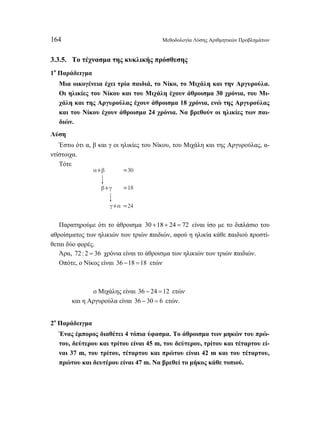 164 Μεθοδολογία Λύσης Αριθμητικών Προβλημάτων 
3.3.5. Το τέχνασμα της κυκλικής πρόσθεσης 
1ο Παράδειγμα 
Μια οικογένεια έχει τρία παιδιά, το Νίκο, το Μιχάλη και την Αργυρούλα. 
Οι ηλικίες του Νίκου και του Μιχάλη έχουν άθροισμα 30 χρόνια, του Μι- 
χάλη και της Αργυρούλας έχουν άθροισμα 18 χρόνια, ενώ της Αργυρούλας 
και του Νίκου έχουν άθροισμα 24 χρόνια. Να βρεθούν οι ηλικίες των παι- 
διών. 
Λύση 
Έστω ότι α, β και γ οι ηλικίες του Νίκου, του Μιχάλη και της Αργυρούλας, α- 
ντίστοιχα. 
Τότε 
α+β = 
0 
=18 
= 
3 
24 
β+γ 
γ+α 
Παρατηρούμε ότι το άθροισμα 30 +18 + 24 = 72 είναι ίσο με το διπλάσιο του 
αθροίσματος των ηλικιών των τριών παιδιών, αφού η ηλικία κάθε παιδιού προστί- 
θεται δύο φορές. 
Άρα, 72 : 2 = 36 χρόνια είναι το άθροισμα των ηλικιών των τριών παιδιών. 
Οπότε, ο Νίκος είναι 36 −18 =18 ετών 
ο Μιχάλης είναι 36 − 24 =12 ετών 
και η Αργυρούλα είναι 36 − 30 = 6 ετών. 
2ο Παράδειγμα 
Ένας έμπορος διαθέτει 4 τόπια ύφασμα. Το άθροισμα των μηκών του πρώ- 
του, δεύτερου και τρίτου είναι 45 m, του δεύτερου, τρίτου και τέταρτου εί- 
ναι 37 m, του τρίτου, τέταρτου και πρώτου είναι 42 m και του τέταρτου, 
πρώτου και δευτέρου είναι 47 m. Να βρεθεί το μήκος κάθε τοπιού. 
 