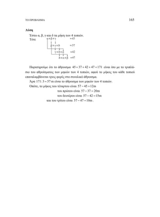 ΤΟ ΠΡΟΒΛΗΜΑ 165 
Λύση 
Έστω α, β, γ και δ τα μήκη των 4 τοπιών. 
Τότε 
Παρατηρούμε ότι το άθροισμα 45 + 37 + 42 + 47 =171 είναι ίσο με το τριπλά- 
σιο του αθροίσματος των μηκών των 4 τοπιών, αφού το μήκος του κάθε τοπιού 
επαναλαμβάνεται τρεις φορές στο συνολικό άθροισμα. 
Άρα 171:3 = 57 m είναι το άθροισμα των μηκών των 4 τοπιών. 
Οπότε, το μήκος του τέταρτου είναι 57 − 45 =12m 
του πρώτου είναι 57 − 37 = 20m 
του δευτέρου είναι 57 − 42 =15m 
και του τρίτου είναι 57 − 47 =10m. 
 