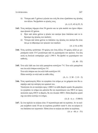ΤΟ ΠΡΟΒΛΗΜΑ 167 
ii) Ύστερα από 5 χρόνια η ηλικία του ενός θα είναι εξαπλάσια της ηλικίας 
του άλλου. Να βρεθούν οι ηλικίες τους. 
(Α. i) 15, 45 ii) 55, 5) 
3.63. Ένας πατέρας σήμερα είναι 54 χρονών και τα τρία παιδιά του έχουν άθροι- 
σμα ηλικιών 62 χρόνια. 
i) Πριν από πόσα χρόνια η ηλικία του πατέρα ήταν διπλάσια από το ά- 
θροισμα της ηλικίας των παιδιών; 
ii) Ύστερα από πόσα χρόνια το διπλάσιο της ηλικίας του πατέρα θα είναι 
ίσο με το άθροισμα των ηλικιών των παιδιών. 
(Α. ι) 14, ιι) 46) 
3.64. Ένας εργάτης εργάστηκε 10 ημέρες και ένας άλλος 18 ημέρες αλλά με με- 
ροκάματο κατά 15 € μεγαλύτερο από τα μεροκάματα του πρώτου. Για όλη 
αυτή τη δουλειά εισέπραξαν μαζί 1.390 €. Να βρεθεί το μεροκάματο του 
καθενός. 
(Α. 40 – 55) 
3.65. Ένα κιλό λάδι και ένα κιλό μακαρόνια κοστίζουν 7 €. Ένα κιλό μακαρόνια 
και ένα κιλό όσπρια κοστίζουν 5 €. 
Ένα κιλό όσπρια και ένα κιλό λάδι κοστίζουν 8 €. 
Πόσο κοστίζει το κιλό από το κάθε είδος; 
(Α. Λ – 5, Μ – 2. Ο – 3) 
3.66. Ένας αμπελουργός θέλει να αγοράσει ένα κτήμα με τα χρήματα που θα ει- 
σπράξει από την πώληση του κρασιού του. 
Υπολόγισε ότι αν πουλήσει προς 1.000 € το κάθε βαρέλι κρασί, θα μπορέσει 
να αγοράσει το κτήμα και μάλιστα θα του περισσέψουν και 500 € αν όμως 
πουλούσε προς 850 € το βαρέλι, θα του έλειπαν 400 €. Πόσα βαρέλια κρασί 
είχε και πόσο κοστίζει το κτήμα; 
(Α. β – 6, κ – 5.500 €) 
3.67. Σε ένα σχολείο τα αγόρια είναι 15 περισσότερα από τα κορίτσια. Αν τα αγό- 
ρια αυξηθούν κατά 18 και τα κορίτσια μειωθούν κατά 9, τότε τα αγόρια εί- 
ναι διπλάσια των κοριτσιών. Πόσα είναι το αγόρια και πόσα τα κορίτσια; 
(Α. α – 66, κ – 51) 
 