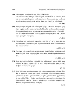 168 Μεθοδολογία Λύσης Αριθμητικών Προβλημάτων 
3.68. Δυο βαρέλια περιέχουν την ίδια ποσότητα κρασιού. 
Αν από το ένα πουλήσουμε 100 κιλά κρασί και από το άλλο 250 κιλά, τότε 
στο πρώτο βαρέλι θα μείνει ποσότητα κρασιού διπλάσια από την ποσότητα 
που θα απομείνει στο δεύτερο βαρέλι. Πόσα κιλά κρασί έχει κάθε βαρέλι; 
(Α. 400) 
3.69. Ένας έμπορος αγόρασε 720 κιλά κρασί προς 3 € το κιλό. Το κρασί όμως 
ήταν ακριβό και δεν μπορούσε να το διαθέσει. Γι’ αυτό αναγκάστηκε να ρί- 
ξει στο κρασί νερό και το νερωμένο κρασί να το πουλήσει προς 2 € το κιλό. 
Απ’ όλη αυτή τη διαδικασία στο τέλος βγήκε ζημιωμένος κατά 320 €. Πόσο 
νερό έριξε μέσα στο κρασί; 
(Α. 200) 
3.70. Το εμβαδό ενός ορθογώνιου οικοπέδου είναι 500 m2 . Αν το μήκος του πε- 
νταπλασιαστεί και το πλάτος του παραμείνει σταθερό, πόσο είναι το εμβαδό 
του νέου οικοπέδου; 
(Α. 2500 m2 ) 
3.71. Το μήκος ενός ορθογώνιου οικοπέδου είναι κατά 10 μέτρα μεγαλύτερο από 
το πλάτος του. Αν η περίμετρός του είναι 180 m, να υπολογιστεί το εμβαδό 
του. 
(Α. 2.000 m2 ) 
3.72. Ένας αναγνώστης διάβασε ένα βιβλίο 300 σελίδων σε 5 ημέρες. Κάθε μέρα 
διάβαζε 10 σελίδες περισσότερες απ’ όσες την προηγούμενη. Πόσες σελίδες 
διάβασε την τελευταία ημέρα; 
(Α. 80) 
3.73. Ένας άνθρωπος θέλει να ταξιδέψει από τη Θεσσαλονίκη στο Ηράκλειο Κρή- 
της με ενδιάμεσο σταθμό την Αθήνα. Στην Αθήνα μπορεί να έλθει με 4 δια- 
φορετικούς τρόπους (με αυτοκίνητο, με τρένο, με αεροπλάνο ή με πλοίο), 
ενώ το ταξίδι Αθήνα – Κρήτη μπορεί να το πραγματοποιήσει μόνο κατά δύο 
διαφορετικούς τρόπους ( πλοίο – αεροπλάνο). Με πόσους διαφορετικούς 
τρόπους μπορεί να κάνει αυτό το ταξίδι; 
(Α. 8) 
 