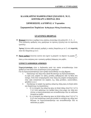 ΑΛΓΕΒΡΑ Α΄ ΓΥΜΝΑΣΙΟΥ 
ΚΑΛΟΚΑΙΡΙΝΟ ΜΑΘΗΜΑΤΙΚΟ ΣΧΟΛΕΙΟ Ε. Μ. Ε. 
ΛΕΠΤΟΚΑΡΥΑ ΠΙΕΡΙΑΣ 2014 
ΣΗΜΕΙΩΣΕΙΣ ΑΛΓΕΒΡΑΣ Α΄ Γυμνασίου 
Σαραφοπούλου Χαρίκλεια Καθηγήτρια Μέσης Εκπαίδευσης 
ΣΤΑΓΟΝΕΣ ΘΕΩΡΙΑΣ 
™ Φυσικοί λέγονται οι αριθμοί τους οποίους συναντάμε στη φύση (0,1, 2, 3,…) 
Τους φυσικούς αριθμούς τους χωρίζουμε σε άρτιους (ζυγούς) και σε περιττούς 
(μονούς). 
Άρτιος λέγεται κάθε φυσικός αριθμός ο οποίος διαιρείται με το 2, ενώ περιττός 
όταν δεν διαιρείται με το 2. 
™ Ρητοί αριθμοί λέγονται εκείνοι που έχουν ή μπορούν να πάρουν τη μορφή 
μ 
ν 
, 
όπου μ είναι ακέραιος και ν φυσικός αριθμός διάφορος του μηδέν. 
ΣΤΡΟΓΓΥΛΟΠΟΙΗΣΗ ΑΡΙΘΜΩΝ 
Στρογγυλοποίηση είναι η διαδικασία κατά την οποία αντικαθιστούμε έναν 
αριθμό με έναν άλλο λίγο μεγαλύτερο ή λίγο μικρότερο. 
Για να στρογγυλοποιήσουμε έναν αριθμό ακολουθούμε τα εξής βήματα: 
1. Επιλέγουμε την τάξη στην οποία θα κάνουμε τη στρογγυλοποίηση 
(η αξία ενός ψηφίου σε απλές μονάδες καθορίζεται από τη θέση που 
κατέχει. Έτσι όταν αναφερόμαστε στην τάξη ενός ψηφίου αναφερόμαστε 
στην αξία ουσιαστικά του ψηφίου, π.χ. τάξη μονάδων, εκατοντάδων, 
χιλιάδων κ.ο.κ.) 
2. Εξετάζουμε το ψηφίο της αμέσως επόμενης τάξης προς τα δεξιά οπότε 
και διακρίνουμε τις περιπτώσεις: 
i. Αν το στοιχείο της επόμενης προς τα δεξιά τάξης είναι 0 ή 1 ή 2 ή 
3 ή 4 τότε αφήνουμε τον αριθμό όπως είναι μέχρι την τάξη που 
γίνεται η στρογγυλοποίηση και αντικαθιστούμε όλα τα υπόλοιπα 
στοιχεία με μηδέν. 
ii. Αν το στοιχείο της επόμενης προς τα δεξιά τάξης είναι 5 ή 6 ή 7 ή 
8 ή 9 τότε αυξάνουμε κατά μία μονάδα το στοιχείο της τάξης που 
θέλουμε να στρογγυλοποιήσουμε και αντικαθιστούμε όλα τα 
υπόλοιπα με μηδέν. 
2 
 