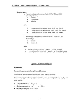8o ΚΑΛΟΚΑΙΡΙΝΟ ΜΑΘΗΜΑΤΙΚΟ ΣΧΟΛΕΙΟ 2014 
Παραδείγματα 
1. Να στρογγυλοποιηθούν οι αριθμοί : 8487,3452 και 68645 
στην πλησιέστερη 
i. Δεκάδα 
ii. Εκατοντάδα 
iii. Χιλιάδα 
Λύση 
i. Στην πλησιέστερη δεκάδα: 8490, 3450 και 68650. 
ii. Στην πλησιέστερη εκατοντάδα: 8500, 3500 και 68600. 
iii. Στην πλησιέστερη χιλιάδα: 8000, 3000 και 69000. 
2. Να στρογγυλοποιηθούν οι αριθμοί : 5,7853 και 9,3218 στο 
πλησιέστερο 
i. Δέκατο 
ii. Εκατοστό 
Λύση 
i. Στο πλησιέστερο δέκατο: 5,8000 ή 5,8 και 9,3000 ή 9,3 
ii. Στο πλησιέστερο εκατοστό: 5,7900 ή 5,79 και 9,3200 ή 9,32 
Πράξεις φυσικών αριθμών 
Πρόσθεση 
Το αποτέλεσμα της πρόσθεσης λέγεται άθροισμα. 
Το άθροισμα δύο φυσικών αριθμών είναι πάντα φυσικός αριθμός. 
Οι ιδιότητες της πρόσθεσης ισχύουν για όλους τους φυσικούς αριθμούς α , β , γ και 
είναι οι εξής: 
• Αντιμεταθετική: α +β = β +α 
• Προσεταιριστική: α + (β +γ ) = (α +β ) +γ 
• Ουδέτερο στοιχείο: α + 0 = 0 +α 
3 
 