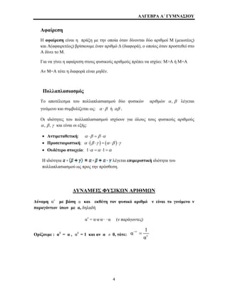 ΑΛΓΕΒΡΑ Α΄ ΓΥΜΝΑΣΙΟΥ 
Αφαίρεση 
Η αφαίρεση είναι η πράξη με την οποία όταν δίνονται δύο αριθμοί Μ (μειωτέος) 
και Α(αφαιρετέος) βρίσκουμε έναν αριθμό Δ (διαφορά), ο οποίος όταν προστεθεί στο 
Α δίνει το Μ. 
Για να γίνει η αφαίρεση στους φυσικούς αριθμούς πρέπει να ισχύει: Μ>Α ή Μ=Α 
Αν Μ=Α τότε η διαφορά είναι μηδέν. 
Πολλαπλασιασμός 
Το αποτέλεσμα του πολλαπλασιασμού δύο φυσικών αριθμών α , β λέγεται 
γινόμενο και συμβολίζεται ως: α ⋅β ή αβ . 
Οι ιδιότητες του πολλαπλασιασμού ισχύουν για όλους τους φυσικούς αριθμούς 
α , β , γ και είναι οι εξής: 
• Αντιμεταθετική: α ⋅β = β ⋅α 
• Προσεταιριστική: α ⋅(β ⋅γ ) = (α ⋅β )⋅γ 
• Ουδέτερο στοιχείο: 1⋅α =α ⋅1=α 
Η ιδιότητα λέγεται επιμεριστική ιδιότητα του 
πολλαπλασιασμού ως προς την πρόσθεση. 
ΔΥΝΑΜΕΙΣ ΦΥΣΙΚΩΝ ΑΡΙΘΜΩΝ 
αν α 
Δύναμη με βάση και εκθέτη τον φυσικό αριθμό ν είναι το γινόμενο ν 
παραγόντων ίσων με α, δηλαδή 
αν = α·α·α·· ··α (ν παράγοντες) 
Ορίζουμε : α1 = α , α0 = 1 και αν α ≠ 0, τότε: 
α 1 
α 
ν 
ν 
− = 
4 
 