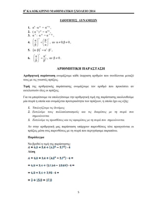 8o ΚΑΛΟΚΑΙΡΙΝΟ ΜΑΘΗΜΑΤΙΚΟ ΣΧΟΛΕΙΟ 2014 
ΙΔΙΟΤΗΤΕΣ ΔΥΝΑΜΕΩΝ 
1. αν ⋅ α μ = αν+μ , 
2. ( α ν ) μ = αν⋅μ , 
3. α ν : α μ = α ν –μ , 
4. 
-ν ν α β 
β α 
⎛ ⎞ ⎛ ⎞ ⎜ ⎟ = ⎜ ⎟ 
⎝ ⎠ ⎝ ⎠ 
, αν α ≠ 0,β ≠ 0, 
5. (α⋅β)ν = αν ⋅βν , 
ν ν 
6. 
ν 
⎛ ⎞ 
⎜ ⎟ = 
⎝ ⎠ 
α α 
β β 
, αν β ≠ 0 . 
ΑΡΙΘΜΗΤΙΚΗ ΠΑΡΑΣΤΑΣΗ 
Αριθμητική παράσταση ονομάζουμε κάθε έκφραση αριθμών που συνδέονται μεταξύ 
τους με τις γνωστές πράξεις. 
Τιμή της αριθμητικής παράστασης ονομάζουμε τον αριθμό που προκύπτει αν 
εκτελεστούν όλες οι πράξεις. 
Για να μπορέσουμε να υπολογίσουμε την αριθμητική τιμή της παράστασης ακολουθούμε 
μία σειρά η οποία και ονομάζεται προτεραιότητα των πράξεων, η οποία έχει ως εξής: 
1. Υπολογίζουμε τις δυνάμεις 
2. Εκτελούμε τους πολλαπλασιασμούς και τις διαιρέσεις με τη σειρά που 
σημειώνονται 
3. Εκτελούμε τις προσθέσεις και τις αφαιρέσεις με τη σειρά που σημειώνονται. 
Αν στην αριθμητική μας παράσταση υπάρχουν παρενθέσεις τότε προηγούνται οι 
πράξεις μέσα στις παρενθέσεις με τη σειρά που περιγράψαμε παραπάνω. 
Παράδειγμα 
Να βρεθεί η τιμή της παράστασης: 
Λύση 
5 
 
