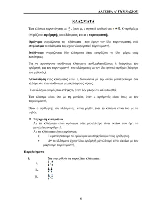 ΑΛΓΕΒΡΑ Α΄ ΓΥΜΝΑΣΙΟΥ 
ΚΛΑΣΜΑΤΑ 
Ένα κλάσμα παριστάνεται με , όπου μ, ν φυσικοί αριθμοί και . Ο αριθμός μ 
ονομάζεται αριθμητής του κλάσματος και ο ν παρονομαστής. 
Ομώνυμα ονομάζονται τα κλάσματα που έχουν τον ίδιο παρονομαστή, ενώ 
ετερώνυμα τα κλάσματα που έχουν διαφορετικό παρονομαστή. 
Ισοδύναμα ονομάζονται δύο κλάσματα όταν εκφράζουν το ίδιο μέρος μιας 
ποσότητας. 
Για να προκύψουν ισοδύναμα κλάσματα πολλαπλασιάζουμε ή διαιρούμε τον 
αριθμητή και τον παρονομαστή του κλάσματος με τον ίδιο φυσικό αριθμό (διάφορο 
του μηδενός). 
Απλοποίηση ενός κλάσματος είναι η διαδικασία με την οποία μετατρέπουμε ένα 
κλάσμα σε ένα ισοδύναμο με μικρότερους όρους. 
Ένα κλάσμα ονομάζεται ανάγωγο, όταν δεν μπορεί να απλοποιηθεί. 
Ένα κλάσμα είναι ίσο με τη μονάδα, όταν ο αριθμητής είναι ίσος με τον 
παρονομαστή. 
Όταν ο αριθμητής του κλάσματος είναι μηδέν, τότε το κλάσμα είναι ίσο με το 
μηδέν. 
™ Σύγκριση κλασμάτων 
Αν τα κλάσματα είναι ομώνυμα τότε μεγαλύτερο είναι εκείνο που έχει το 
μεγαλύτερο αριθμητή. 
Αν τα κλάσματα είναι ετερώνυμα: 
• Τα μετατρέπουμε σε ομώνυμα και συγκρίνουμε τους αριθμητές. 
• Αν τα κλάσματα έχουν ίδιο αριθμητή μεγαλύτερο είναι εκείνο με τον 
μικρότερο παρονομαστή. 
Παραδείγματα 
1. Να συγκριθούν τα παρακάτω κλάσματα: 
i. 
ii. 
iii. 
6 
 