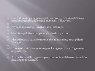  Nang' dumating ang pang-apat na araw ng pakikipaglaban ay
lumapit ang kanyang batang anak na si Tanagyaw.

 Payagan mo akong 1umaban, ama, sabi niya.

 Ngunit napakabata mo pa, anak, sinabi niya rito.

 Marahil nga ay bata ako ngunit ako ay matalino, ama, pilit ni
Tanagyaw.

 Humayo ka at nawa ay tulungan. ka ng mga diyos. Ingatan mo
ang sarili mo!

 At umalis na si Tanagyaw upang pumunta sa labanan. At natalo
niya ang mga kalaban.
 