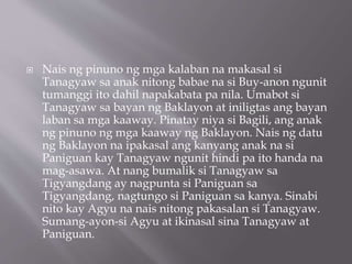  Nais ng pinuno ng mga kalaban na makasal si
Tanagyaw sa anak nitong babae na si Buy-anon ngunit
tumanggi ito dahil napakabata pa nila. Umabot si
Tanagyaw sa bayan ng Baklayon at iniligtas ang bayan
laban sa mga kaaway. Pinatay niya si Bagili, ang anak
ng pinuno ng mga kaaway ng Baklayon. Nais ng datu
ng Baklayon na ipakasal ang kanyang anak na si
Paniguan kay Tanagyaw ngunit hindi pa ito handa na
mag-asawa. At nang bumalik si Tanagyaw sa
Tigyangdang ay nagpunta si Paniguan sa
Tigyangdang, nagtungo si Paniguan sa kanya. Sinabi
nito kay Agyu na nais nitong pakasalan si Tanagyaw.
Sumang-ayon-si Agyu at ikinasal sina Tanagyaw at
Paniguan.
 