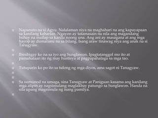  Napanuto na si Agyu. Nalalaman niya na maghahari na ang kapayapaan
sa kanilang kaharian. Ngayon ay tatamasain na nila ang magandang
buhay na mailap sa kanila noong una. Ang ani ay masagana at ang mga
hayop ay dumarami na sa bilang. Isang araw tinawag niya ang anak na si
Tanagyaw.

 Ibinibigay ko na sa iyo ang Sunglawon. Ipagtatanggol mo ito at
pamahalaan ito ng may hustisya at pagpapahalaga sa mga tao.

 Tutuparin ko po ito sa tulong ng mga diyos, ama sagot ni Tanagyaw.


 Sa sumunod na umaga, sina Tanagyaw at Paniguan kasama ang kanilang
mga alipin ay nagsimulang maglakbay patungo sa Sunglawon. Handa na
sila upang magsimula ng isang pamilya.

 