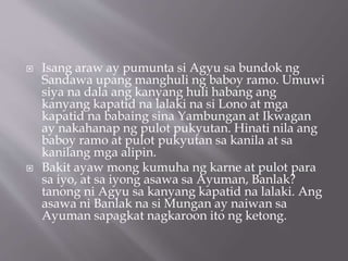  Isang araw ay pumunta si Agyu sa bundok ng
Sandawa upang manghuli ng baboy ramo. Umuwi
siya na dala ang kanyang huli habang ang
kanyang kapatid na lalaki na si Lono at mga
kapatid na babaing sina Yambungan at Ikwagan
ay nakahanap ng pulot pukyutan. Hinati nila ang
baboy ramo at pulot pukyutan sa kanila at sa
kanilang mga alipin.
 Bakit ayaw mong kumuha ng karne at pulot para
sa iyo, at sa iyong asawa sa Ayuman, Banlak?
tanong ni Agyu sa kanyang kapatid na lalaki. Ang
asawa ni Banlak na si Mungan ay naiwan sa
Ayuman sapagkat nagkaroon ito ng ketong.
 