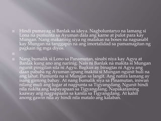 Hindi pumayag si Banlak sa ideya. Nagboluntaryo na lamang si
Lona na pumunta sa Ayuman dala ang karne at pulot para kay
Mungan. Nang makarinig siya ng malakas na boses na nagsasabl
kay Mungan na tanggapin na ang imortalidad sa pamamagitan ng
pagkain ng mga diyos.

 Nang bumalik si Lono sa Panamutan, sinabi niya kay Agyu at
Banlak kung ano ang narinig. Nais ni Banlak na makita si Mungan
ngunit pinigilan sila ni Agyu. Bagkus ay binagtas ni Agyu ang
daan pababa ng Ayuman upang makita si Mungan ngunit huli na
ang lahat. Pumunta na si Mungan sa langit. Ang natira lamang ay
isang gintong bahay. At nang bumalik siya sa Pinamutan, iniwan
nilang muli ang lugar at nagpunta sa Tigyangdang. Ngunit hindi
nila nakita ang kapayapaan sa Tigyangdang. Napakaraming
kaaway ang nagpapaalis sa kanila sa Tigyangdang. At kahit
anong gawin nila ay hindi nila matalo ang kalaban.
 
