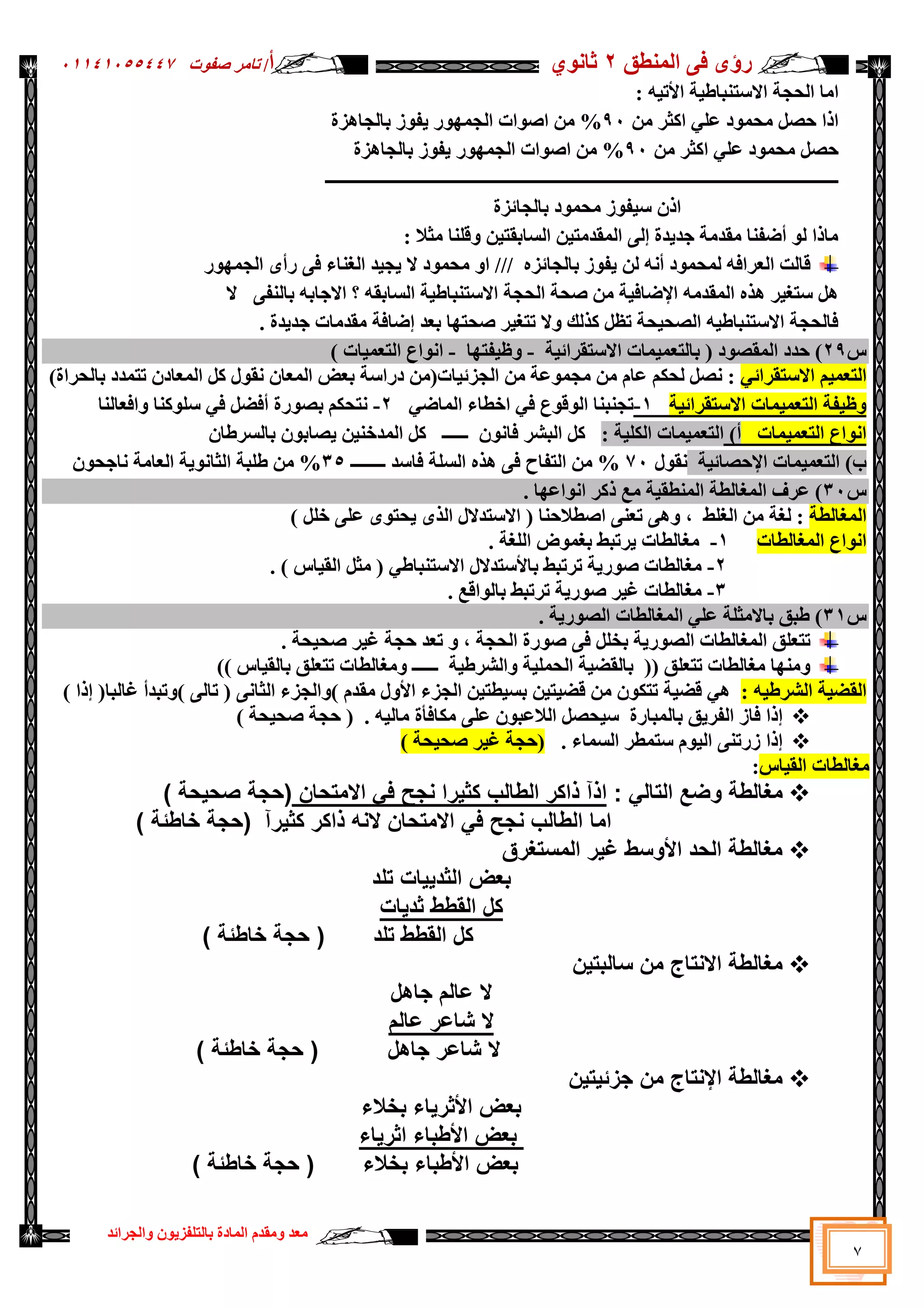 ‫سإ‬
ٜ
‫إٌّطك‬ ٝ‫ف‬
2
ٞٛٔ‫صب‬
‫أ‬
/
‫د‬ٛ‫طف‬ ‫ربِش‬
05545055441
‫اٌغشائذ‬ٚ ْٛ٠‫ثبٌزٍفض‬ ‫اٌّبدح‬ َ‫ِمذ‬ٚ ‫ِؼذ‬
7
‫اِب‬
‫اال‬ ‫اٌؾغخ‬
: ٗ١‫ر‬٤‫ا‬ ‫خ‬١‫عزٕجبؽ‬
ِٓ ‫اوضش‬ ٍٟ‫ػ‬ ‫د‬ّٛ‫ِؾ‬ ً‫ؽظ‬ ‫ارا‬
91
‫ثبٌغب٘ضح‬ ‫ص‬ٛ‫ف‬٠ ‫س‬ّٛٙ‫اٌغ‬ ‫اد‬ٛ‫اط‬ ِٓ %
ِٓ ‫اوضش‬ ٍٟ‫ػ‬ ‫د‬ّٛ‫ِؾ‬ ً‫ؽظ‬
91
‫ثبٌغب٘ضح‬ ‫ص‬ٛ‫ف‬٠ ‫س‬ّٛٙ‫اٌغ‬ ‫اد‬ٛ‫اط‬ ِٓ %
‫ــــــــــــــــــــــــــــــــــــــــــــــــــــــ‬
‫ـــــــــــــــــــــــــــــــــــــــــــــــــــــــــــــــــ‬
‫ثبٌغبئضح‬ ‫د‬ّٛ‫ِؾ‬ ‫ص‬ٛ‫ف‬١‫ع‬ ْ‫ار‬
: ‫ِضال‬ ‫لٍٕب‬ٚ ٓ١‫اٌغبثمز‬ ٓ١‫اٌّمذِز‬ ٌٝ‫ا‬ ‫ذح‬٠‫عذ‬ ‫ِمذِخ‬ ‫أػفٕب‬ ٌٛ ‫ِبرا‬
ٖ‫ثبٌغبئض‬ ‫ص‬ٛ‫ف‬٠ ٌٓ ٗٔ‫أ‬ ‫د‬ّٛ‫ٌّؾ‬ ٗ‫اٌؼشاف‬ ‫لبٌذ‬
///
ٚ‫ا‬
ٝ‫ف‬ ‫اٌغٕبء‬ ‫ذ‬١‫غ‬٠ ‫ال‬ ‫د‬ّٛ‫ِؾ‬
‫س‬ّٛٙ‫اٌغ‬ ٜ‫سأ‬
ٝ‫ثبٌٕف‬ ٗ‫االعبث‬ ‫؟‬ ٗ‫اٌغبثم‬ ‫خ‬١‫االعزٕجبؽ‬ ‫اٌؾغخ‬ ‫طؾخ‬ ِٓ ‫خ‬١‫اإلػبف‬ ِٗ‫اٌّمذ‬ ٖ‫٘ز‬ ‫ش‬١‫عزغ‬ ً٘
‫ال‬
. ‫ذح‬٠‫عذ‬ ‫ِمذِبد‬ ‫اػبفخ‬ ‫ثؼذ‬ ‫ب‬ٙ‫طؾز‬ ‫ش‬١‫رزغ‬ ‫ال‬ٚ ‫وزٌه‬ ً‫رظ‬ ‫ؾخ‬١‫اٌظؾ‬ ٗ١‫االعزٕجبؽ‬ ‫فبٌؾغخ‬
‫ط‬
29
‫خ‬١‫االعزمشائ‬ ‫ّبد‬١ّ‫ثبٌزؼ‬ ( ‫د‬ٛ‫اٌّمظ‬ ‫ؽذد‬ )
-
‫ب‬ٙ‫فز‬١‫ظ‬ٚ
-
) ‫بد‬١ّ‫اٌزؼ‬ ‫اع‬ٛٔ‫ا‬
ُ١ّ‫اٌزؼ‬
ٟ‫االعزمشائ‬
)‫ثبٌؾشاح‬ ‫رزّذد‬ ْ‫اٌّؼبد‬ ً‫و‬ ‫ي‬ٛ‫ٔم‬ ْ‫اٌّؼب‬ ‫ثؼغ‬ ‫دساعخ‬ ِٓ(‫بد‬١‫اٌغضئ‬ ِٓ ‫ػخ‬ّٛ‫ِغ‬ ِٓ َ‫ػب‬ ُ‫ٌؾى‬ ً‫ٔظ‬ :
‫خ‬١‫االعزمشائ‬ ‫ّبد‬١ّ‫اٌزؼ‬ ‫فخ‬١‫ظ‬ٚ
1
-
ٟ‫اٌّبػ‬ ‫اخطبء‬ ٟ‫ف‬ ‫ع‬ٛ‫ل‬ٌٛ‫ا‬ ‫رغٕجٕب‬
2
-
‫افؼبٌٕب‬ٚ ‫وٕب‬ٍٛ‫ع‬ ٟ‫ف‬ ً‫أفؼ‬ ‫سح‬ٛ‫ثظ‬ ُ‫ٔزؾى‬
‫ّبد‬١ّ‫اٌزؼ‬ ‫اع‬ٛٔ‫ا‬
)‫أ‬
‫ّبد‬١ّ‫اٌزؼ‬
: ‫خ‬١ٍ‫اٌى‬
‫اٌجشش‬ ً‫و‬
ٛٔ‫فب‬
‫ــــــ‬ ْ
ْ‫ثبٌغشؽب‬ ْٛ‫ظبث‬٠ ٓ١ٕ‫اٌّذخ‬ ً‫و‬
‫ا‬ )‫ة‬
‫ٌز‬
‫اإل‬ ‫ّبد‬١ّ‫ؼ‬
‫خ‬١‫ؽظبئ‬
‫ي‬ٛ‫ٔم‬
71
%
‫فبعذ‬ ‫اٌغٍخ‬ ٖ‫٘ز‬ ٝ‫ف‬ ‫اٌزفبػ‬ ِٓ
‫ــــــــ‬
35
‫اٌؼبِخ‬ ‫خ‬٠ٛٔ‫اٌضب‬ ‫ؽٍجخ‬ ِٓ %
ْٛ‫ٔبعؾ‬
‫ط‬
31
. ‫ب‬ٙ‫اػ‬ٛٔ‫ا‬ ‫روش‬ ‫ِغ‬ ‫خ‬١‫إٌّطم‬ ‫اٌّغبٌطخ‬ ‫ػشف‬ )
‫اٌّغبٌطخ‬
‫اٌز‬ ‫االعزذالي‬ ( ‫اططالؽٕب‬ ٕٝ‫رؼ‬ ٝ٘ٚ ، ‫اٌغٍؾ‬ ِٓ ‫ٌغخ‬ :
ًٍ‫خ‬ ٍٝ‫ػ‬ ٜٛ‫ؾز‬٠ ٜ
)
‫اٌّغبٌطبد‬ ‫اع‬ٛٔ‫ا‬
1
-
. ‫اٌٍغخ‬ ‫ع‬ّٛ‫ثغ‬ ‫شرجؾ‬٠ ‫ِغبٌطبد‬
2
-
. ) ‫بط‬١‫اٌم‬ ً‫ِض‬ ( ٟ‫االعزٕجبؽ‬ ‫عزذالي‬٤‫ثب‬ ‫رشرجؾ‬ ‫خ‬٠‫س‬ٛ‫ط‬ ‫ِغبٌطبد‬
3
-
‫رشرجؾ‬ ‫خ‬٠‫س‬ٛ‫ط‬ ‫ش‬١‫غ‬ ‫ِغبٌطبد‬
‫الغ‬ٌٛ‫ثب‬
.
‫ط‬
31
. ‫خ‬٠‫س‬ٛ‫اٌظ‬ ‫اٌّغبٌطبد‬ ٍٟ‫ػ‬ ‫ثبالِضٍخ‬ ‫ؽجك‬ )
ٛ‫ط‬ ٝ‫ف‬ ًٍ‫ثخ‬ ‫خ‬٠‫س‬ٛ‫اٌظ‬ ‫اٌّغبٌطبد‬ ‫رزؼٍك‬
، ‫اٌؾغخ‬ ‫سح‬
. ‫ؾخ‬١‫طؾ‬ ‫ش‬١‫غ‬ ‫ؽغخ‬ ‫رؼذ‬ ٚ
)) ‫بط‬١‫ثبٌم‬ ‫رزؼٍك‬ ‫ِغبٌطبد‬ٚ ‫ــــــ‬ ‫خ‬١‫اٌششؽ‬ٚ ‫خ‬١ٍّ‫اٌؾ‬ ‫خ‬١‫ثبٌمؼ‬ (( ‫رزؼٍك‬ ‫ِغبٌطبد‬ ‫ب‬ِٕٙٚ
: ٗ١‫اٌششؽ‬ ‫خ‬١‫اٌمؼ‬
َ‫ِمذ‬ ‫ي‬ٚ٤‫ا‬ ‫اٌغضء‬ ٓ١‫طز‬١‫ثغ‬ ٓ١‫ز‬١‫لؼ‬ ِٓ ْٛ‫رزى‬ ‫خ‬١‫لؼ‬ ٟ٘
)
ٚ
ٝٔ‫اٌضب‬ ‫اٌغضء‬
(
ٌٝ‫رب‬
)
‫رجذأ‬ٚ
‫غبٌجب‬
) ‫ارا‬ (

‫ؾظ‬١‫ع‬ ‫ثبٌّجبسح‬ ‫ك‬٠‫اٌفش‬ ‫فبص‬ ‫ارا‬
) ‫ؾخ‬١‫طؾ‬ ‫ؽغخ‬ ( . ٗ١ٌ‫ِب‬ ‫ِىبفؤح‬ ٍٝ‫ػ‬ ْٛ‫اٌالػج‬ ً

. ‫اٌغّبء‬ ‫عزّطش‬ َٛ١ٌ‫ا‬ ٕٝ‫صسر‬ ‫ارا‬
) ‫ؾخ‬١‫طؾ‬ ‫ش‬١‫غ‬ ‫(ؽغخ‬
‫بط‬١‫اٌم‬ ‫ِغبٌطبد‬
:

‫مغالطة‬
: ‫التالي‬ ‫وضع‬
‫اذآ‬
‫االمتحان‬ ‫في‬ ‫نجح‬ ‫كثيرا‬ ‫الطالب‬ ‫ذاكر‬
‫(حجة‬
‫صحيحة‬
)
‫اما‬
‫االمتحان‬ ‫في‬ ‫نجح‬ ‫الطالب‬
‫كثيرآ‬ ‫ذاكر‬ ‫النه‬
) ‫خاطئة‬ ‫(حجة‬

‫المستغرق‬ ‫غير‬ ‫األوسط‬ ‫الحد‬ ‫مغالطة‬
‫بعض‬
‫تلد‬ ‫الثدييات‬
‫القطط‬ ‫كل‬
‫ثديات‬
‫القطط‬ ‫كل‬
‫تلد‬
) ‫خاطئة‬ ‫حجة‬ (

‫سالبت‬ ‫من‬ ‫االنتاج‬ ‫مغالطة‬
‫ي‬
‫ن‬
‫جاهل‬ ‫عالم‬ ‫ال‬
‫عالم‬ ‫شاعر‬ ‫ال‬
‫جاهل‬ ‫شاعر‬ ‫ال‬
) ‫خاطئة‬ ‫حجة‬ (

‫جزئيتين‬ ‫من‬ ‫اإلنتاج‬ ‫مغالطة‬
‫بخالء‬ ‫األثرياء‬ ‫بعض‬
‫األطباء‬ ‫بعض‬
‫اثرياء‬
‫بخالء‬ ‫األطباء‬ ‫بعض‬
) ‫خاطئة‬ ‫حجة‬ (
 