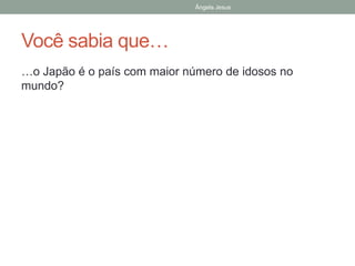 Ângela Jesus
Você sabia que…
…o Japão é o país com maior número de idosos no
mundo?