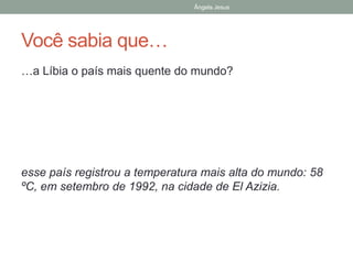 Ângela Jesus
Você sabia que…
…a Líbia o país mais quente do mundo?
esse país registrou a temperatura mais alta do mundo: 58
ºC, em setembro de 1992, na cidade de El Azizia.