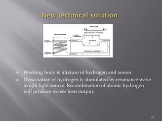  Working body is mixture of hydrogen and xenon.
 Dissociation of hydrogen is stimulated by resonance wave
length light source. Recombination of atomic hydrogen
will produce excess heat output.
10
 