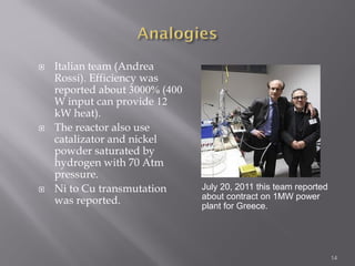  Italian team (Andrea
Rossi). Efficiency was
reported about 3000% (400
W input can provide 12
kW heat).
 The reactor also use
catalizator and nickel
powder saturated by
hydrogen with 70 Atm
pressure.
 Ni to Cu transmutation
was reported.
14
July 20, 2011 this team reported
about contract on 1MW power
plant for Greece.
 