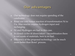  Our technology does not require spending of the
catalizator.
 Rossi use cold fusion reaction of transformation Ni to
Cu. Also reactor require hydrogen input and
recharging.
 Ni and Hydrogen are fuel in this case.
 In closed cycles of dissociation – recombination there
is not waste of materials, here is no fuel.
 Efficiency of the proposed technology can be much
more better than Rossi’ process.
15
 