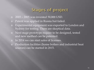  2003 – 2005 was invested 50,000 USD.
 Patent was applied in Russia but failed.
 Experimental equipment was exported to London and
Sydney for testing. There are skeptical data.
 Next stage prototype require to be designed, tested
and new method can be patented.
 In 2014 we can start sales of licenses.
 Production facilities (home boilers and industrial heat
sources) can be started in 2015.
16
 