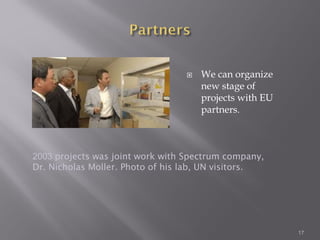  We can organize
new stage of
projects with EU
partners.
17
2003 projects was joint work with Spectrum company,
Dr. Nicholas Moller. Photo of his lab, UN visitors.
 