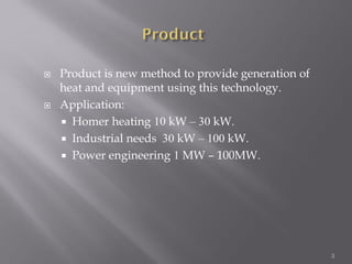  Product is new method to provide generation of
heat and equipment using this technology.
 Application:
 Homer heating 10 kW – 30 kW.
 Industrial needs 30 kW – 100 kW.
 Power engineering 1 MW – 100MW.
3
 
