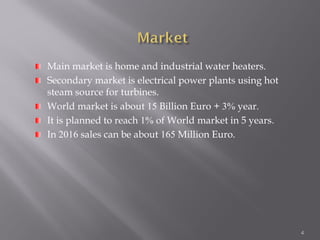 4
Main market is home and industrial water heaters.
Secondary market is electrical power plants using hot
steam source for turbines.
World market is about 15 Billion Euro + 3% year.
It is planned to reach 1% of World market in 5 years.
In 2016 sales can be about 165 Million Euro.
 