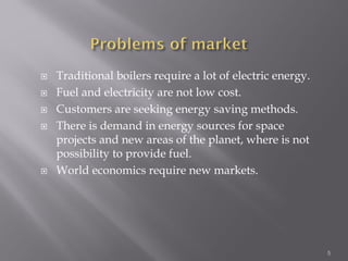  Traditional boilers require a lot of electric energy.
 Fuel and electricity are not low cost.
 Customers are seeking energy saving methods.
 There is demand in energy sources for space
projects and new areas of the planet, where is not
possibility to provide fuel.
 World economics require new markets.
5
 