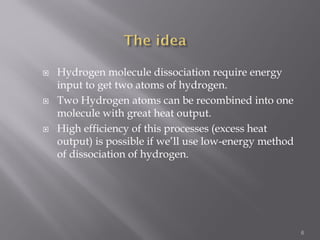  Hydrogen molecule dissociation require energy
input to get two atoms of hydrogen.
 Two Hydrogen atoms can be recombined into one
molecule with great heat output.
 High efficiency of this processes (excess heat
output) is possible if we’ll use low-energy method
of dissociation of hydrogen.
6
 