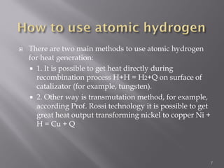  There are two main methods to use atomic hydrogen
for heat generation:
 1. It is possible to get heat directly during
recombination process H+H = H2+Q on surface of
catalizator (for example, tungsten).
 2. Other way is transmutation method, for example,
according Prof. Rossi technology it is possible to get
great heat output transforming nickel to copper Ni +
H = Cu + Q
7
 