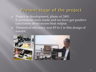  Project in development, photo of 2003.
Experiments were made and we have got positive
conclusion about excess heat output.
 Theoretical efficiency was 83 to 1 in this design of
reactor.
8
 