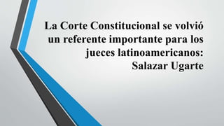 La Corte Constitucional se volvió
un referente importante para los
jueces latinoamericanos:
Salazar Ugarte
 