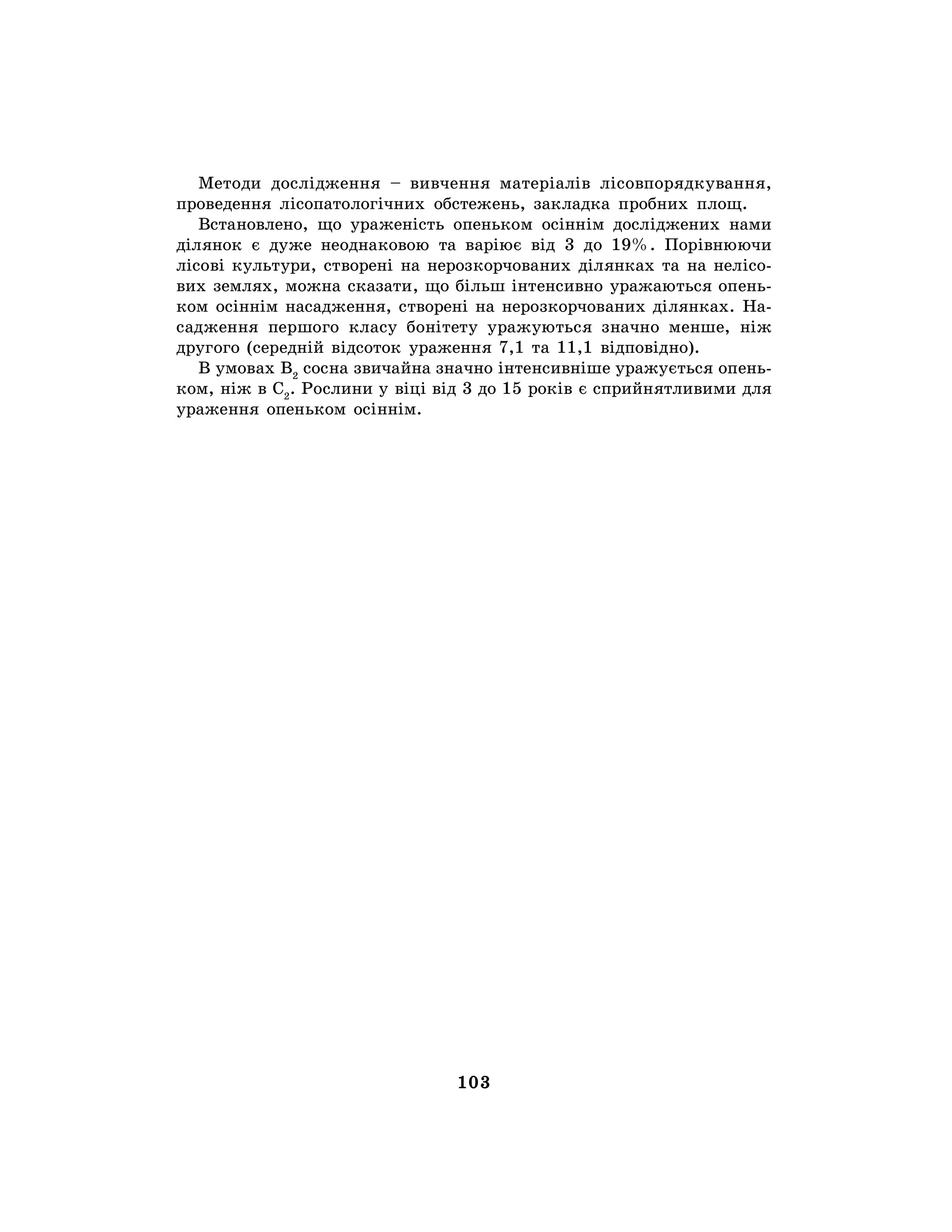 103
Методи дослідження – вивчення матеріалів лісовпорядкування,
проведення лісопатологічних обстежень, закладка пробних площ.
Встановлено, що ураженість опеньком осіннім досліджених нами
ділянок є дуже неоднаковою та варіює від 3 до 19%. Порівнюючи
лісові культури, створені на нерозкорчованих ділянках та на нелісо-
вих землях, можна сказати, що більш інтенсивно уражаються опень-
ком осіннім насадження, створені на нерозкорчованих ділянках. На-
садження першого класу бонітету уражуються значно менше, ніж
другого (середній відсоток ураження 7,1 та 11,1 відповідно).
В умовах В2
сосна звичайна значно інтенсивніше уражується опень-
ком, ніж в С2
. Рослини у віці від 3 до 15 років є сприйнятливими для
ураження опеньком осіннім.
 
