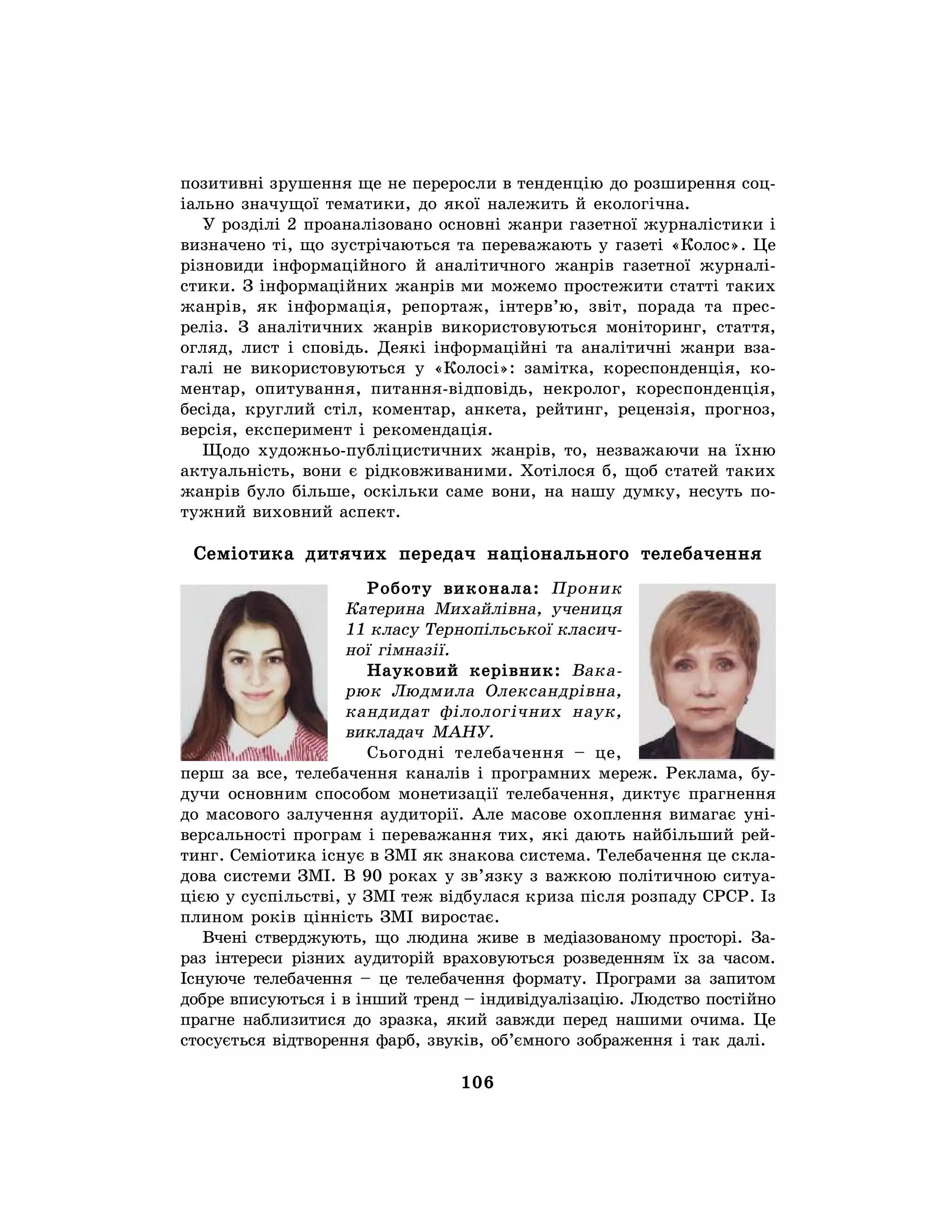 106
позитивні зрушення ще не переросли в тенденцію до розширення соц-
іально значущої тематики, до якої належить й екологічна.
У розділі 2 проаналізовано основні жанри газетної журналістики і
визначено ті, що зустрічаються та переважають у газеті «Колос». Це
різновиди інформаційного й аналітичного жанрів газетної журналі-
стики. З інформаційних жанрів ми можемо простежити статті таких
жанрів, як інформація, репортаж, інтерв’ю, звіт, порада та прес-
реліз. З аналітичних жанрів використовуються моніторинг, стаття,
огляд, лист і сповідь. Деякі інформаційні та аналітичні жанри вза-
галі не використовуються у «Колосі»: замітка, кореспонденція, ко-
ментар, опитування, питання-відповідь, некролог, кореспонденція,
бесіда, круглий стіл, коментар, анкета, рейтинг, рецензія, прогноз,
версія, експеримент і рекомендація.
Щодо художньо-публіцистичних жанрів, то, незважаючи на їхню
актуальність, вони є рідковживаними. Хотілося б, щоб статей таких
жанрів було більше, оскільки саме вони, на нашу думку, несуть по-
тужний виховний аспект.
Семіотика дитячих передач національного телебачення
Роботу виконала: Проник
Катерина Михайлівна, учениця
11 класу Тернопільської класич-
ної гімназії.
Науковий керівник: Вака-
рюк Людмила Олександрівна,
кандидат філологічних наук,
викладач МАНУ.
Сьогодні телебачення – це,
перш за все, телебачення каналів і програмних мереж. Реклама, бу-
дучи основним способом монетизації телебачення, диктує прагнення
до масового залучення аудиторії. Але масове охоплення вимагає уні-
версальності програм і переважання тих, які дають найбільший рей-
тинг. Семіотика існує в ЗМІ як знакова система. Телебачення це скла-
дова системи ЗМІ. В 90 роках у зв’язку з важкою політичною ситуа-
цією у суспільстві, у ЗМІ теж відбулася криза після розпаду СРСР. Із
плином років цінність ЗМІ виростає.
Вчені стверджують, що людина живе в медіазованому просторі. За-
раз інтереси різних аудиторій враховуються розведенням їх за часом.
Існуюче телебачення – це телебачення формату. Програми за запитом
добре вписуються і в інший тренд – індивідуалізацію. Людство постійно
прагне наблизитися до зразка, який завжди перед нашими очима. Це
стосується відтворення фарб, звуків, об’ємного зображення і так далі.
 