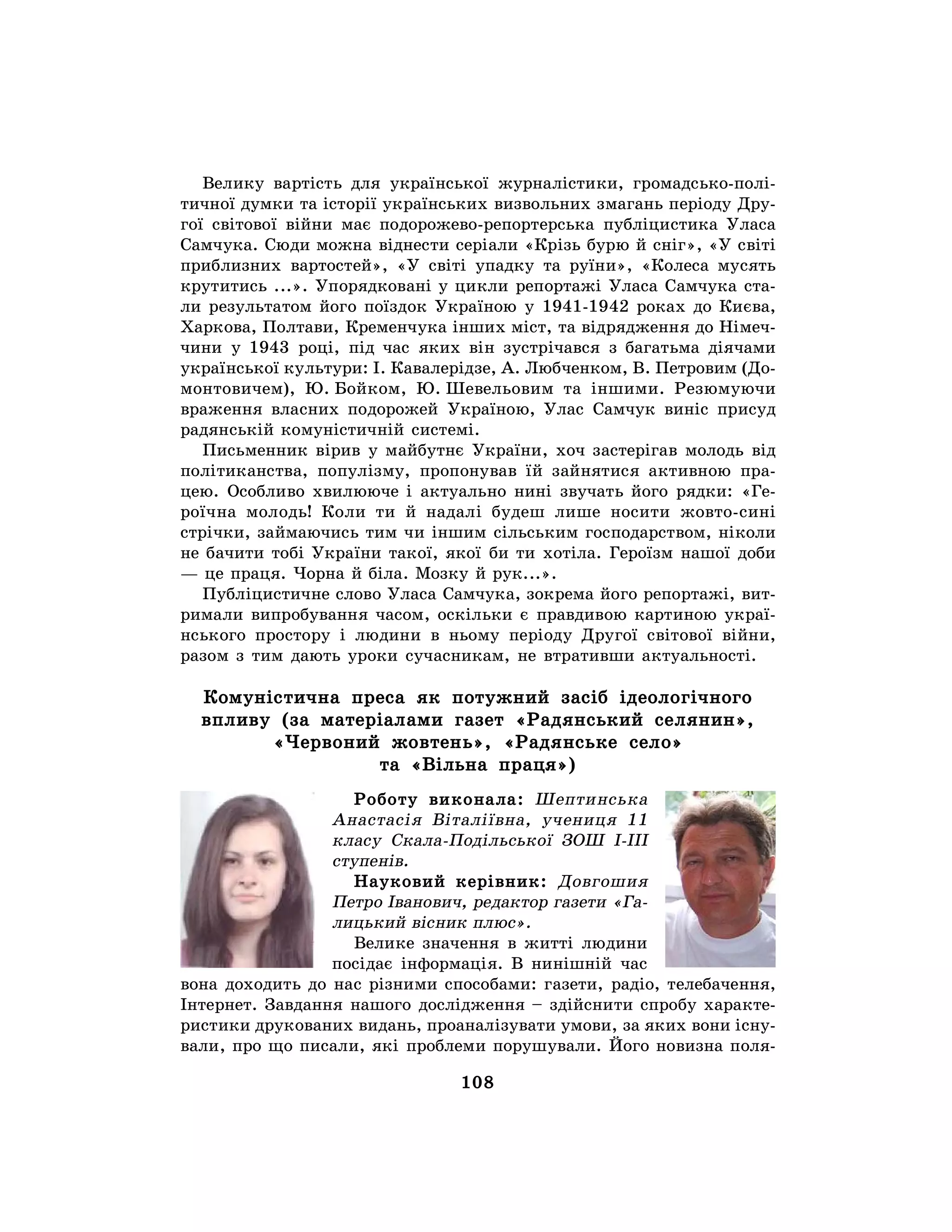 108
Велику вартість для української журналістики, громадсько-полі-
тичної думки та історії українських визвольних змагань періоду Дру-
гої світової війни має подорожево-репортерська публіцистика Уласа
Самчука. Сюди можна віднести серіали «Крізь бурю й сніг», «У світі
приблизних вартостей», «У світі упадку та руїни», «Колеса мусять
крутитись ...». Упорядковані у цикли репортажі Уласа Самчука ста-
ли результатом його поїздок Україною у 1941-1942 роках до Києва,
Харкова, Полтави, Кременчука інших міст, та відрядження до Німеч-
чини у 1943 році, під час яких він зустрічався з багатьма діячами
української культури: І. Кавалерідзе, А. Любченком, В. Петровим (До-
монтовичем), Ю. Бойком, Ю. Шевельовим та іншими. Резюмуючи
враження власних подорожей Україною, Улас Самчук виніс присуд
радянській комуністичній системі.
Письменник вірив у майбутнє України, хоч застерігав молодь від
політиканства, популізму, пропонував їй зайнятися активною пра-
цею. Особливо хвилююче і актуально нині звучать його рядки: «Ге-
роїчна молодь! Коли ти й надалі будеш лише носити жовто-сині
стрічки, займаючись тим чи іншим сільським господарством, ніколи
не бачити тобі України такої, якої би ти хотіла. Героїзм нашої доби
— це праця. Чорна й біла. Мозку й рук...».
Публіцистичне слово Уласа Самчука, зокрема його репортажі, вит-
римали випробування часом, оскільки є правдивою картиною украї-
нського простору і людини в ньому періоду Другої світової війни,
разом з тим дають уроки сучасникам, не втративши актуальності.
Комуністична преса як потужний засіб ідеологічного
впливу (за матеріалами газет «Радянський селянин»,
«Червоний жовтень», «Радянське село»
та «Вільна праця»)
Роботу виконала: Шептинська
Анастасія Віталіївна, учениця 11
класу Скала-Подільської ЗОШ І-ІІІ
ступенів.
Науковий керівник: Довгошия
Петро Іванович, редактор газети «Га-
лицький вісник плюс».
Велике значення в житті людини
посідає інформація. В нинішній час
вона доходить до нас різними способами: газети, радіо, телебачення,
Інтернет. Завдання нашого дослідження – здійснити спробу характе-
ристики друкованих видань, проаналізувати умови, за яких вони існу-
вали, про що писали, які проблеми порушували. Його новизна поля-
 