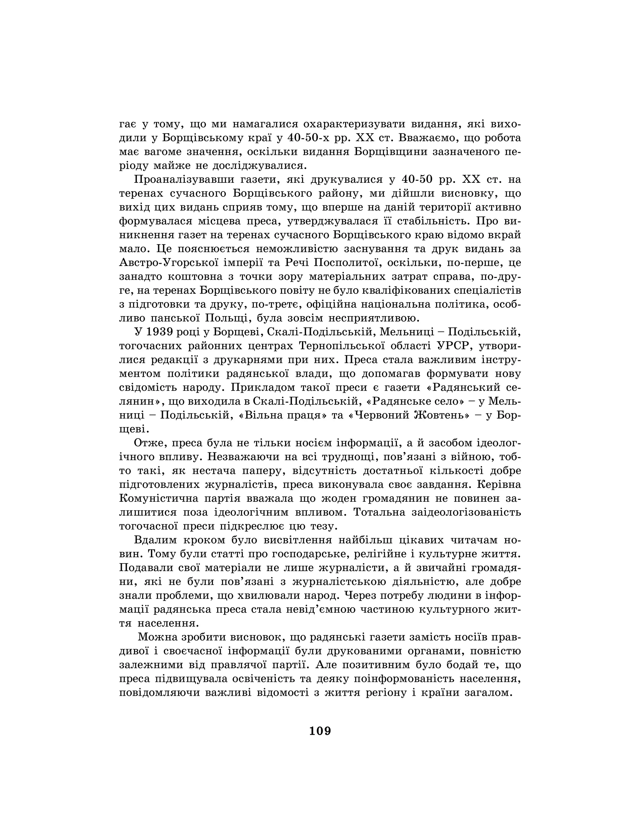109
гає у тому, що ми намагалися охарактеризувати видання, які вихо-
дили у Борщівському краї у 40-50-х рр. ХХ ст. Вважаємо, що робота
має вагоме значення, оскільки видання Борщівщини зазначеного пе-
ріоду майже не досліджувалися.
Проаналізувавши газети, які друкувалися у 40-50 рр. XX ст. на
теренах сучасного Борщівського району, ми дійшли висновку, що
вихід цих видань сприяв тому, що вперше на даній території активно
формувалася місцева преса, утверджувалася її стабільність. Про ви-
никнення газет на теренах сучасного Борщівського краю відомо вкрай
мало. Це пояснюється неможливістю заснування та друк видань за
Австро-Угорської імперії та Речі Посполитої, оскільки, по-перше, це
занадто коштовна з точки зору матеріальних затрат справа, по-дру-
ге, на теренах Борщівського повіту не було кваліфікованих спеціалістів
з підготовки та друку, по-третє, офіційна національна політика, особ-
ливо панської Польщі, була зовсім несприятливою.
У 1939 році у Борщеві, Скалі-Подільській, Мельниці – Подільській,
тогочасних районних центрах Тернопільської області УРСР, утвори-
лися редакції з друкарнями при них. Преса стала важливим інстру-
ментом політики радянської влади, що допомагав формувати нову
свідомість народу. Прикладом такої преси є газети «Радянський се-
лянин», що виходила в Скалі-Подільській, «Радянське село» – у Мель-
ниці – Подільській, «Вільна праця» та «Червоний Жовтень» – у Бор-
щеві.
Отже, преса була не тільки носієм інформації, а й засобом ідеолог-
ічного впливу. Незважаючи на всі труднощі, пов’язані з війною, тоб-
то такі, як нестача паперу, відсутність достатньої кількості добре
підготовлених журналістів, преса виконувала своє завдання. Керівна
Комуністична партія вважала що жоден громадянин не повинен за-
лишитися поза ідеологічним впливом. Тотальна заідеологізованість
тогочасної преси підкреслює цю тезу.
Вдалим кроком було висвітлення найбільш цікавих читачам но-
вин. Тому були статті про господарське, релігійне і культурне життя.
Подавали свої матеріали не лише журналісти, а й звичайні громадя-
ни, які не були пов’язані з журналістською діяльністю, але добре
знали проблеми, що хвилювали народ. Через потребу людини в інфор-
мації радянська преса стала невід’ємною частиною культурного жит-
тя населення.
Можна зробити висновок, що радянські газети замість носіїв прав-
дивої і своєчасної інформації були друкованими органами, повністю
залежними від правлячої партії. Але позитивним було бодай те, що
преса підвищувала освіченість та деяку поінформованість населення,
повідомляючи важливі відомості з життя регіону і країни загалом.
 