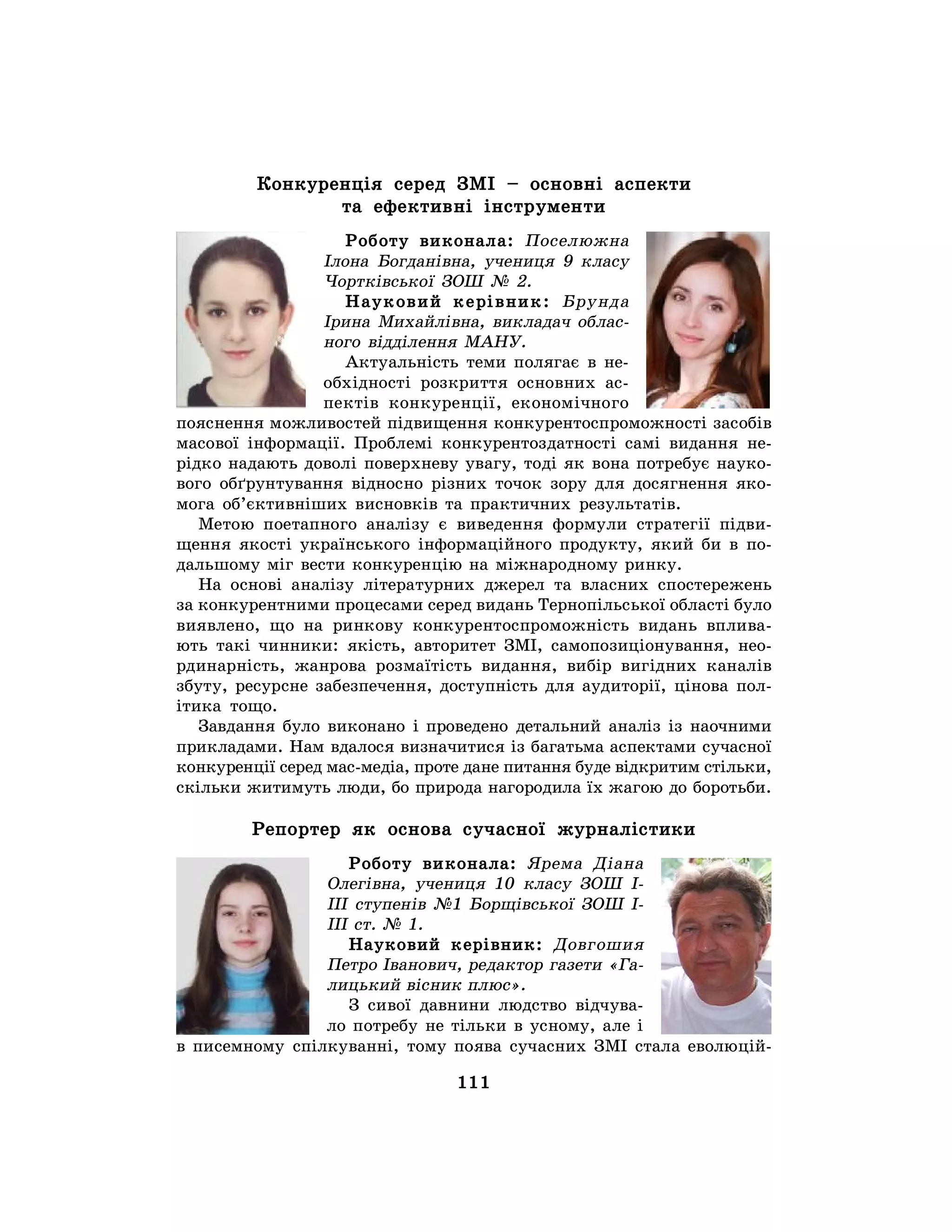 111
Конкуренція серед ЗМІ – основні аспекти
та ефективні інструменти
Роботу виконала: Поселюжна
Ілона Богданівна, учениця 9 класу
Чортківської ЗОШ № 2.
Науковий керівник: Брунда
Ірина Михайлівна, викладач облас-
ного відділення МАНУ.
Актуальність теми полягає в не-
обхідності розкриття основних ас-
пектів конкуренції, економічного
пояснення можливостей підвищення конкурентоспроможності засобів
масової інформації. Проблемі конкурентоздатності самі видання не-
рідко надають доволі поверхневу увагу, тоді як вона потребує науко-
вого обґрунтування відносно різних точок зору для досягнення яко-
мога об’єктивніших висновків та практичних результатів.
Метою поетапного аналізу є виведення формули стратегії підви-
щення якості українського інформаційного продукту, який би в по-
дальшому міг вести конкуренцію на міжнародному ринку.
На основі аналізу літературних джерел та власних спостережень
за конкурентними процесами серед видань Тернопільської області було
виявлено, що на ринкову конкурентоспроможність видань вплива-
ють такі чинники: якість, авторитет ЗМІ, самопозиціонування, нео-
рдинарність, жанрова розмаїтість видання, вибір вигідних каналів
збуту, ресурсне забезпечення, доступність для аудиторії, цінова пол-
ітика тощо.
Завдання було виконано і проведено детальний аналіз із наочними
прикладами. Нам вдалося визначитися із багатьма аспектами сучасної
конкуренції серед мас-медіа, проте дане питання буде відкритим стільки,
скільки житимуть люди, бо природа нагородила їх жагою до боротьби.
Репортер як основа сучасної журналістики
Роботу виконала: Ярема Діана
Олегівна, учениця 10 класу ЗОШ І-
ІІІ ступенів №1 Борщівської ЗОШ І-
ІІІ ст. № 1.
Науковий керівник: Довгошия
Петро Іванович, редактор газети «Га-
лицький вісник плюс».
З сивої давнини людство відчува-
ло потребу не тільки в усному, але і
в писемному спілкуванні, тому поява сучасних ЗМІ стала еволюцій-
 