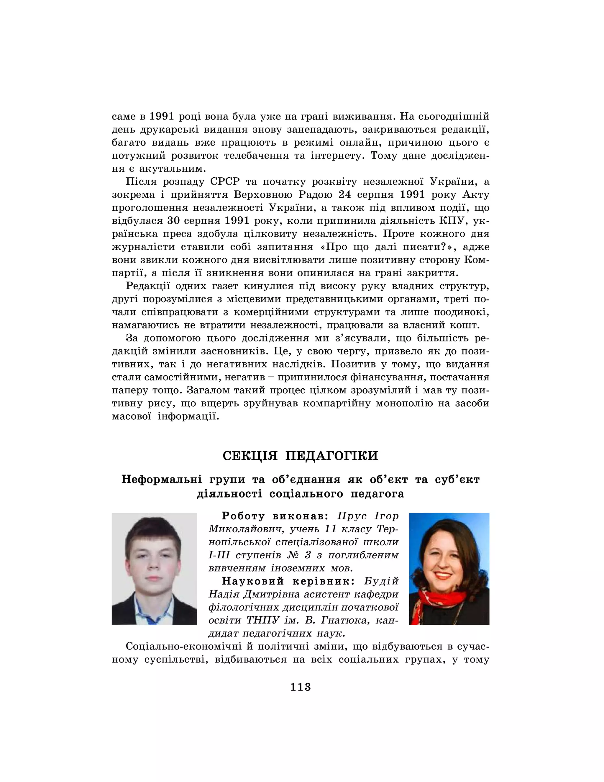 113
саме в 1991 році вона була уже на грані виживання. На сьогоднішній
день друкарські видання знову занепадають, закриваються редакції,
багато видань вже працюють в режимі онлайн, причиною цього є
потужний розвиток телебачення та інтернету. Тому дане досліджен-
ня є акутальним.
Після розпаду СРСР та початку розквіту незалежної України, а
зокрема і прийняття Верховною Радою 24 серпня 1991 року Акту
проголошення незалежності України, а також під впливом події, що
відбулася 30 серпня 1991 року, коли припинила діяльність КПУ, ук-
раїнська преса здобула цілковиту незалежність. Проте кожного дня
журналісти ставили собі запитання «Про що далі писати?», адже
вони звикли кожного дня висвітлювати лише позитивну сторону Ком-
партії, а після її зникнення вони опинилася на грані закриття.
Редакції одних газет кинулися під високу руку владних структур,
другі порозумілися з місцевими представницькими органами, треті по-
чали співпрацювати з комерційними структурами та лише поодинокі,
намагаючись не втратити незалежності, працювали за власний кошт.
За допомогою цього дослідження ми з’ясували, що більшість ре-
дакцій змінили засновників. Це, у свою чергу, призвело як до пози-
тивних, так і до негативних наслідків. Позитив у тому, що видання
стали самостійними, негатив – припинилося фінансування, постачання
паперу тощо. Загалом такий процес цілком зрозумілий і мав ту пози-
тивну рису, що вщерть зруйнував компартійну монополію на засоби
масової інформації.
СЕКЦІЯ ПЕДАГОГІКИ
Неформальні групи та об’єднання як об’єкт та суб’єкт
діяльності соціального педагога
Роботу виконав: Прус Ігор
Миколайович, учень 11 класу Тер-
нопільської спеціалізованої школи
I-III ступенів № 3 з поглибленим
вивченням іноземних мов.
Науковий керівник: Будій
Надія Дмитрівна асистент кафедри
філологічних дисциплін початкової
освіти ТНПУ ім. В. Гнатюка, кан-
дидат педагогічних наук.
Соціально-економічні й політичні зміни, що відбуваються в сучас-
ному суспільстві, відбиваються на всіх соціальних групах, у тому
 