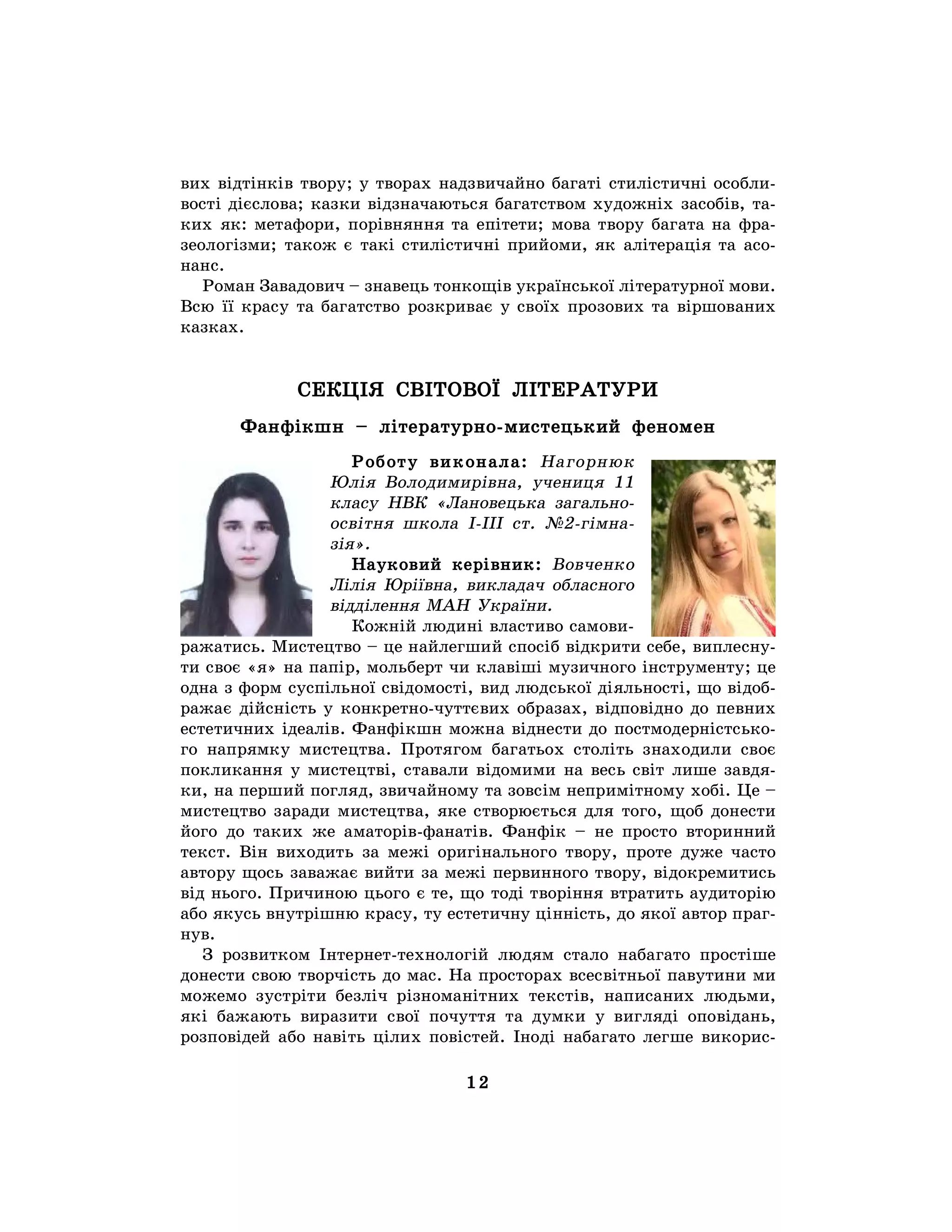 12
вих відтінків твору; у творах надзвичайно багаті стилістичні особли-
вості дієслова; казки відзначаються багатством художніх засобів, та-
ких як: метафори, порівняння та епітети; мова твору багата на фра-
зеологізми; також є такі стилістичні прийоми, як алітерація та асо-
нанс.
Роман Завадович – знавець тонкощів української літературної мови.
Всю її красу та багатство розкриває у своїх прозових та віршованих
казках.
СЕКЦІЯ СВІТОВОЇ ЛІТЕРАТУРИ
Фанфікшн – літературно-мистецький феномен
Роботу виконала: Нагорнюк
Юлія Володимирівна, учениця 11
класу НВК «Лановецька загально-
освітня школа І-ІІІ ст. №2-гімна-
зія».
Науковий керівник: Вовченко
Лілія Юріївна, викладач обласного
відділення МАН України.
Кожній людині властиво самови-
ражатись. Мистецтво – це найлегший спосіб відкрити себе, виплесну-
ти своє «я» на папір, мольберт чи клавіші музичного інструменту; це
одна з форм суспільної свідомості, вид людської діяльності, що відоб-
ражає дійсність у конкретно-чуттєвих образах, відповідно до певних
естетичних ідеалів. Фанфікшн можна віднести до постмодерністсько-
го напрямку мистецтва. Протягом багатьох століть знаходили своє
покликання у мистецтві, ставали відомими на весь світ лише завдя-
ки, на перший погляд, звичайному та зовсім непримітному хобі. Це –
мистецтво заради мистецтва, яке створюється для того, щоб донести
його до таких же аматорів-фанатів. Фанфік – не просто вторинний
текст. Він виходить за межі оригінального твору, проте дуже часто
автору щось заважає вийти за межі первинного твору, відокремитись
від нього. Причиною цього є те, що тоді творіння втратить аудиторію
або якусь внутрішню красу, ту естетичну цінність, до якої автор праг-
нув.
З розвитком Інтернет-технологій людям стало набагато простіше
донести свою творчість до мас. На просторах всесвітньої павутини ми
можемо зустріти безліч різноманітних текстів, написаних людьми,
які бажають виразити свої почуття та думки у вигляді оповідань,
розповідей або навіть цілих повістей. Іноді набагато легше викорис-
 