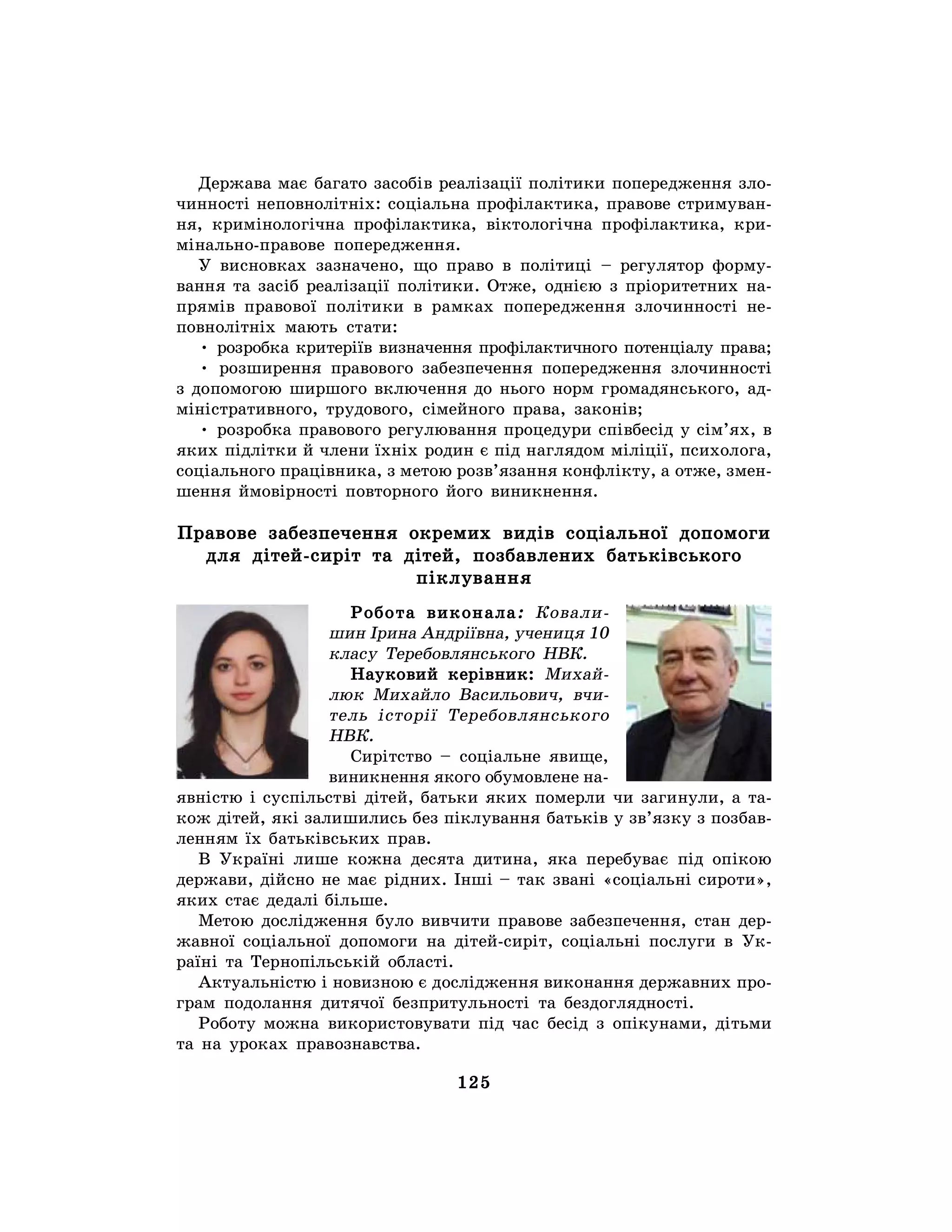 125
Держава має багато засобів реалізації політики попередження зло-
чинності неповнолітніх: соціальна профілактика, правове стримуван-
ня, кримінологічна профілактика, віктологічна профілактика, кри-
мінально-правове попередження.
У висновках зазначено, що право в політиці – регулятор форму-
вання та засіб реалізації політики. Отже, однією з пріоритетних на-
прямів правової політики в рамках попередження злочинності не-
повнолітніх мають стати:
• розробка критеріїв визначення профілактичного потенціалу права;
• розширення правового забезпечення попередження злочинності
з допомогою ширшого включення до нього норм громадянського, ад-
міністративного, трудового, сімейного права, законів;
• розробка правового регулювання процедури співбесід у сім’ях, в
яких підлітки й члени їхніх родин є під наглядом міліції, психолога,
соціального працівника, з метою розв’язання конфлікту, а отже, змен-
шення ймовірності повторного його виникнення.
Правове забезпечення окремих видів соціальної допомоги
для дітей-сиріт та дітей, позбавлених батьківського
піклування
Робота виконала: Ковали-
шин Ірина Андріївна, учениця 10
класу Теребовлянського НВК.
Науковий керівник: Михай-
люк Михайло Васильович, вчи-
тель історії Теребовлянського
НВК.
Сирітство – соціальне явище,
виникнення якого обумовлене на-
явністю і суспільстві дітей, батьки яких померли чи загинули, а та-
кож дітей, які залишились без піклування батьків у зв’язку з позбав-
ленням їх батьківських прав.
В Україні лише кожна десята дитина, яка перебуває під опікою
держави, дійсно не має рідних. Інші – так звані «соціальні сироти»,
яких стає дедалі більше.
Метою дослідження було вивчити правове забезпечення, стан дер-
жавної соціальної допомоги на дітей-сиріт, соціальні послуги в Ук-
раїні та Тернопільській області.
Актуальністю і новизною є дослідження виконання державних про-
грам подолання дитячої безпритульності та бездоглядності.
Роботу можна використовувати під час бесід з опікунами, дітьми
та на уроках правознавства.
 