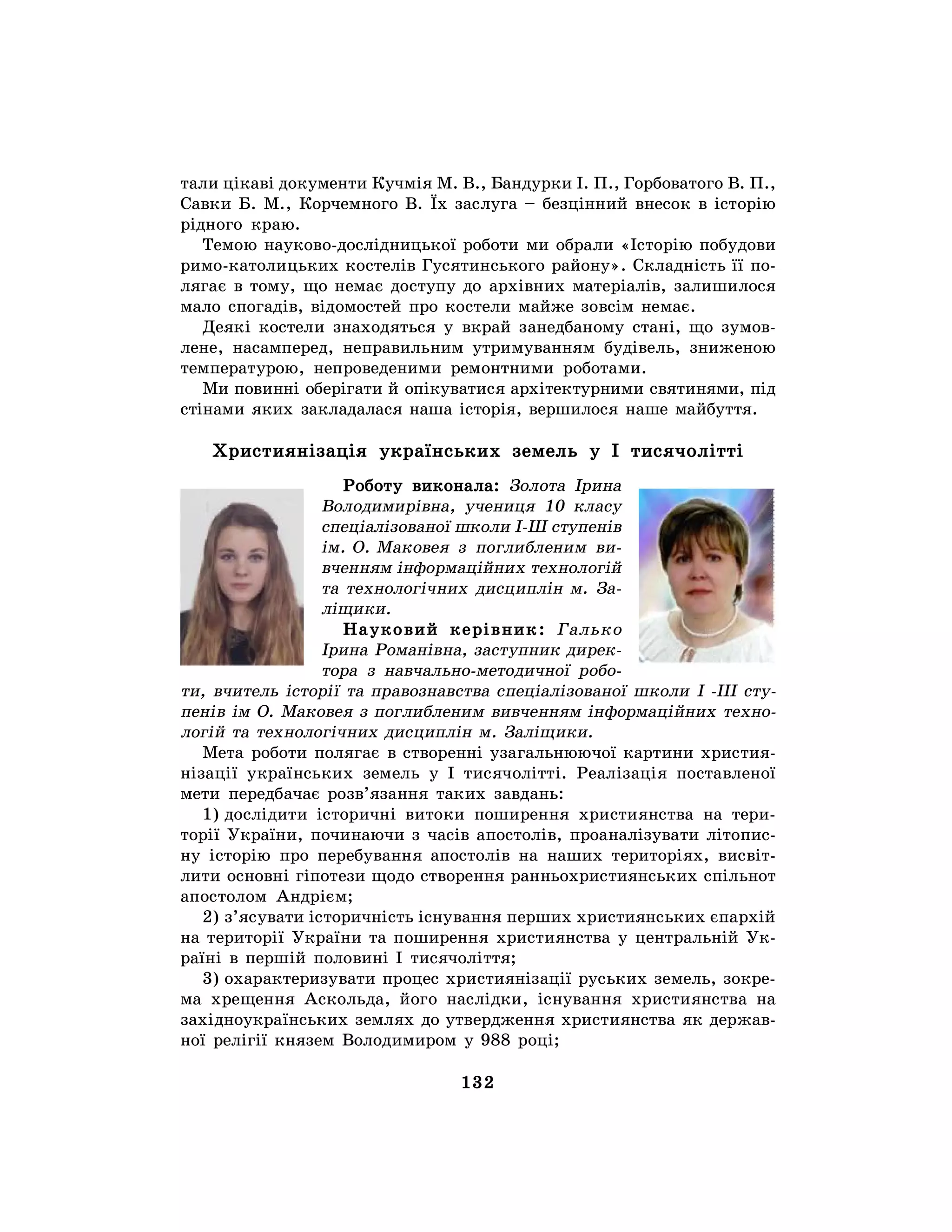 132
тали цікаві документи Кучмія М. В., Бандурки І. П., Горбоватого В. П.,
Савки Б. М., Корчемного В. Їх заслуга – безцінний внесок в історію
рідного краю.
Темою науково-дослідницької роботи ми обрали «Історію побудови
римо-католицьких костелів Гусятинського району». Складність її по-
лягає в тому, що немає доступу до архівних матеріалів, залишилося
мало спогадів, відомостей про костели майже зовсім немає.
Деякі костели знаходяться у вкрай занедбаному стані, що зумов-
лене, насамперед, неправильним утримуванням будівель, зниженою
температурою, непроведеними ремонтними роботами.
Ми повинні оберігати й опікуватися архітектурними святинями, під
стінами яких закладалася наша історія, вершилося наше майбуття.
Християнізація українських земель у І тисячолітті
Роботу виконала: Золота Ірина
Володимирівна, учениця 10 класу
спеціалізованої школи І-Ш ступенів
ім. О. Маковея з поглибленим ви-
вченням інформаційних технологій
та технологічних дисциплін м. За-
ліщики.
Науковий керівник: Галько
Ірина Романівна, заступник дирек-
тора з навчально-методичної робо-
ти, вчитель історії та правознавства спеціалізованої школи I -III сту-
пенів ім О. Маковея з поглибленим вивченням інформаційних техно-
логій та технологічних дисциплін м. Заліщики.
Мета роботи полягає в створенні узагальнюючої картини христия-
нізації українських земель у І тисячолітті. Реалізація поставленої
мети передбачає розв’язання таких завдань:
1) дослідити історичні витоки поширення християнства на тери-
торії України, починаючи з часів апостолів, проаналізувати літопис-
ну історію про перебування апостолів на наших територіях, висвіт-
лити основні гіпотези щодо створення ранньохристиянських спільнот
апостолом Андрієм;
2) з’ясувати історичність існування перших християнських єпархій
на території України та поширення християнства у центральній Ук-
раїні в першій половині І тисячоліття;
3) охарактеризувати процес християнізації руських земель, зокре-
ма хрещення Аскольда, його наслідки, існування християнства на
західноукраїнських землях до утвердження християнства як держав-
ної релігії князем Володимиром у 988 році;
 