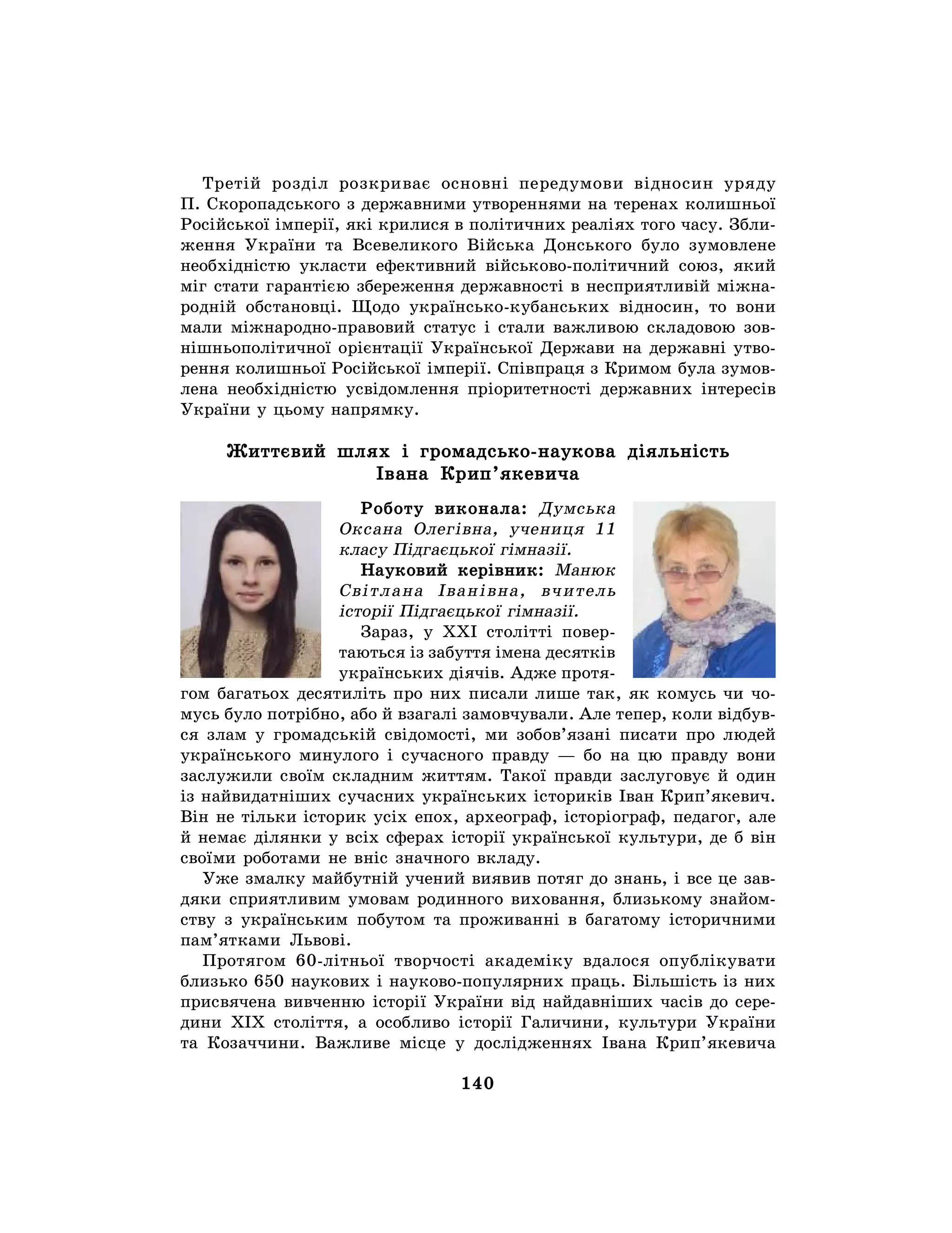 140
Третій розділ розкриває основні передумови відносин уряду
П. Скоропадського з державними утвореннями на теренах колишньої
Російської імперії, які крилися в політичних реаліях того часу. Збли-
ження України та Всевеликого Війська Донського було зумовлене
необхідністю укласти ефективний військово-політичний союз, який
міг стати гарантією збереження державності в несприятливій міжна-
родній обстановці. Щодо українсько-кубанських відносин, то вони
мали міжнародно-правовий статус і стали важливою складовою зов-
нішньополітичної орієнтації Української Держави на державні утво-
рення колишньої Російської імперії. Співпраця з Кримом була зумов-
лена необхідністю усвідомлення пріоритетності державних інтересів
України у цьому напрямку.
Життєвий шлях і громадсько-наукова діяльність
Івана Крип’якевича
Роботу виконала: Думська
Оксана Олегівна, учениця 11
класу Підгаєцької гімназії.
Науковий керівник: Манюк
Світлана Іванівна, вчитель
історії Підгаєцької гімназії.
Зараз, у XXI столітті повер-
таються із забуття імена десятків
українських діячів. Адже протя-
гом багатьох десятиліть про них писали лише так, як комусь чи чо-
мусь було потрібно, або й взагалі замовчували. Але тепер, коли відбув-
ся злам у громадській свідомості, ми зобов’язані писати про людей
українського минулого і сучасного правду — бо на цю правду вони
заслужили своїм складним життям. Такої правди заслуговує й один
із найвидатніших сучасних українських істориків Іван Крип’якевич.
Він не тільки історик усіх епох, археограф, історіограф, педагог, але
й немає ділянки у всіх сферах історії української культури, де б він
своїми роботами не вніс значного вкладу.
Уже змалку майбутній учений виявив потяг до знань, і все це зав-
дяки сприятливим умовам родинного виховання, близькому знайом-
ству з українським побутом та проживанні в багатому історичними
пам’ятками Львові.
Протягом 60-літньої творчості академіку вдалося опублікувати
близько 650 наукових і науково-популярних праць. Більшість із них
присвячена вивченню історії України від найдавніших часів до сере-
дини XIX століття, а особливо історії Галичини, культури України
та Козаччини. Важливе місце у дослідженнях Івана Крип’якевича
 