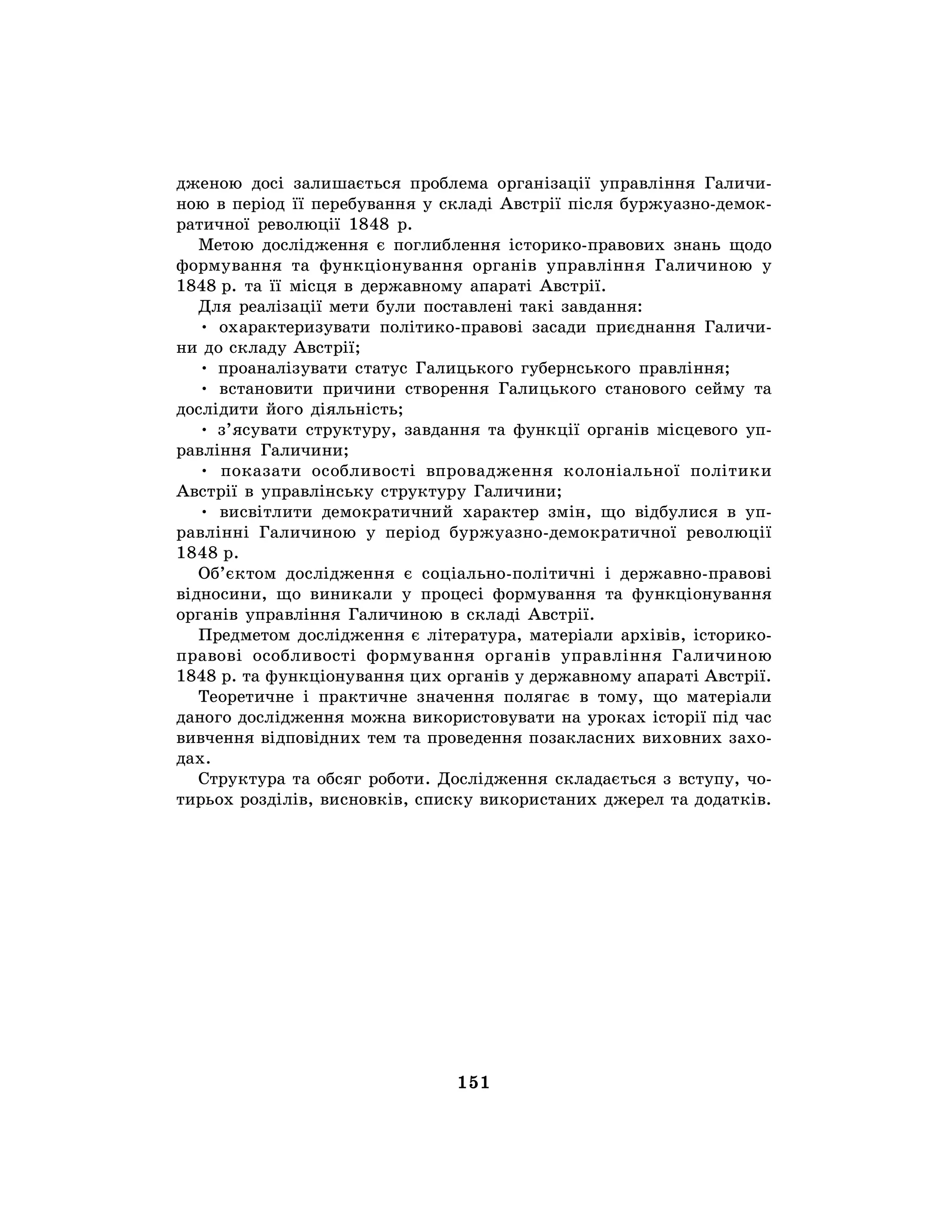 151
дженою досі залишається проблема організації управління Галичи-
ною в період її перебування у складі Австрії після буржуазно-демок-
ратичної революції 1848 р.
Метою дослідження є поглиблення історико-правових знань щодо
формування та функціонування органів управління Галичиною у
1848 р. та її місця в державному апараті Австрії.
Для реалізації мети були поставлені такі завдання:
• охарактеризувати політико-правові засади приєднання Галичи-
ни до складу Австрії;
• проаналізувати статус Галицького губернського правління;
• встановити причини створення Галицького станового сейму та
дослідити його діяльність;
• з’ясувати структуру, завдання та функції органів місцевого уп-
равління Галичини;
• показати особливості впровадження колоніальної політики
Австрії в управлінську структуру Галичини;
• висвітлити демократичний характер змін, що відбулися в уп-
равлінні Галичиною у період буржуазно-демократичної революції
1848 р.
Об’єктом дослідження є соціально-політичні і державно-правові
відносини, що виникали у процесі формування та функціонування
органів управління Галичиною в складі Австрії.
Предметом дослідження є література, матеріали архівів, історико-
правові особливості формування органів управління Галичиною
1848 р. та функціонування цих органів у державному апараті Австрії.
Теоретичне і практичне значення полягає в тому, що матеріали
даного дослідження можна використовувати на уроках історії під час
вивчення відповідних тем та проведення позакласних виховних захо-
дах.
Структура та обсяг роботи. Дослідження складається з вступу, чо-
тирьох розділів, висновків, списку використаних джерел та додатків.
 