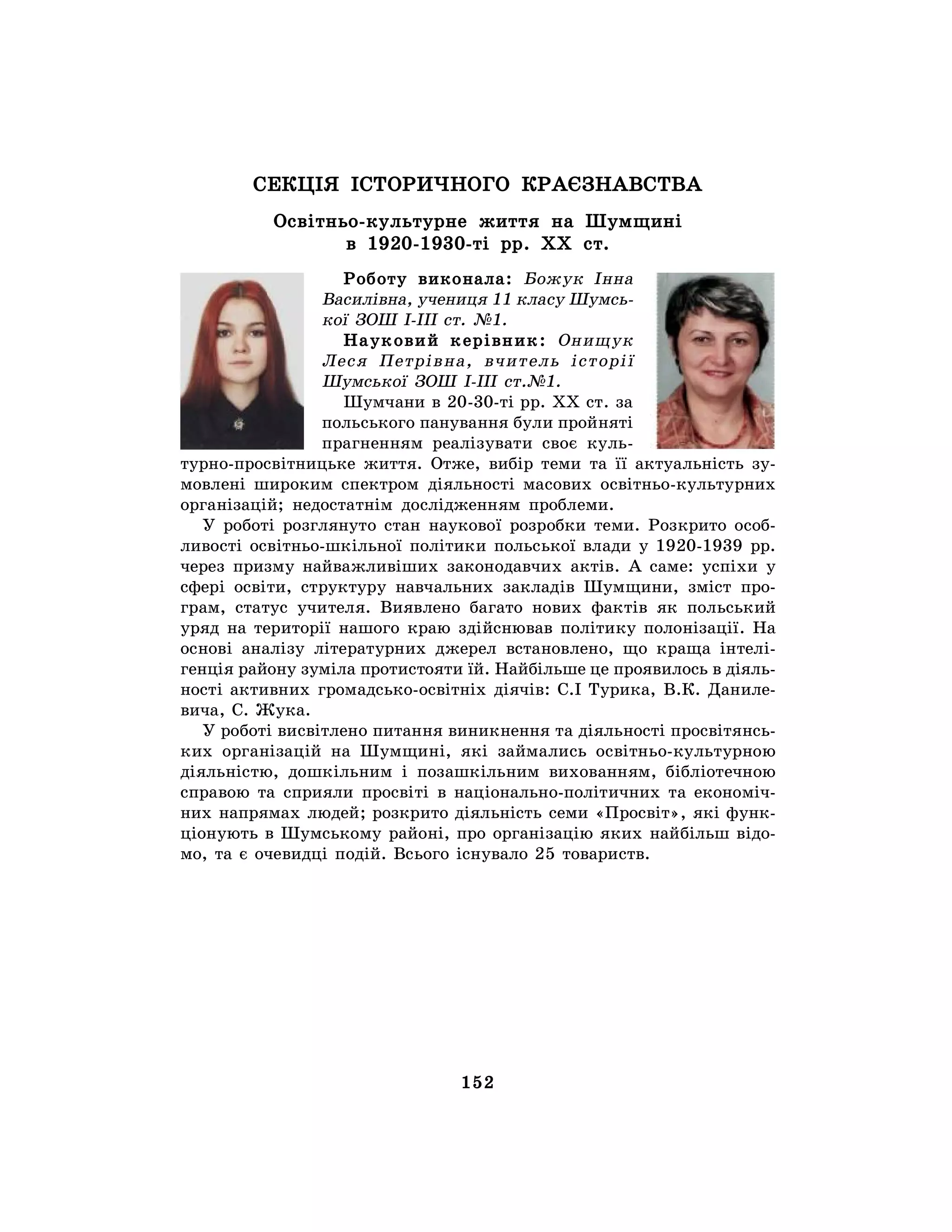 152
СЕКЦІЯ ІСТОРИЧНОГО КРАЄЗНАВСТВА
Освітньо-культурне життя на Шумщині
в 1920-1930-ті рр. ХХ ст.
Роботу виконала: Божук Інна
Василівна, учениця 11 класу Шумсь-
кої ЗОШ І-ІІІ ст. №1.
Науковий керівник: Онищук
Леся Петрівна, вчитель історії
Шумської ЗОШ І-ІІІ ст.№1.
Шумчани в 20-30-ті рр. ХХ ст. за
польського панування були пройняті
прагненням реалізувати своє куль-
турно-просвітницьке життя. Отже, вибір теми та її актуальність зу-
мовлені широким спектром діяльності масових освітньо-культурних
організацій; недостатнім дослідженням проблеми.
У роботі розглянуто стан наукової розробки теми. Розкрито особ-
ливості освітньо-шкільної політики польської влади у 1920-1939 рр.
через призму найважливіших законодавчих актів. А саме: успіхи у
сфері освіти, структуру навчальних закладів Шумщини, зміст про-
грам, статус учителя. Виявлено багато нових фактів як польський
уряд на території нашого краю здійснював політику полонізації. На
основі аналізу літературних джерел встановлено, що краща інтелі-
генція району зуміла протистояти їй. Найбільше це проявилось в діяль-
ності активних громадсько-освітніх діячів: С.І Турика, В.К. Даниле-
вича, С. Жука.
У роботі висвітлено питання виникнення та діяльності просвітянсь-
ких організацій на Шумщині, які займались освітньо-культурною
діяльністю, дошкільним і позашкільним вихованням, бібліотечною
справою та сприяли просвіті в національно-політичних та економіч-
них напрямах людей; розкрито діяльність семи «Просвіт», які функ-
ціонують в Шумському районі, про організацію яких найбільш відо-
мо, та є очевидці подій. Всього існувало 25 товариств.
 