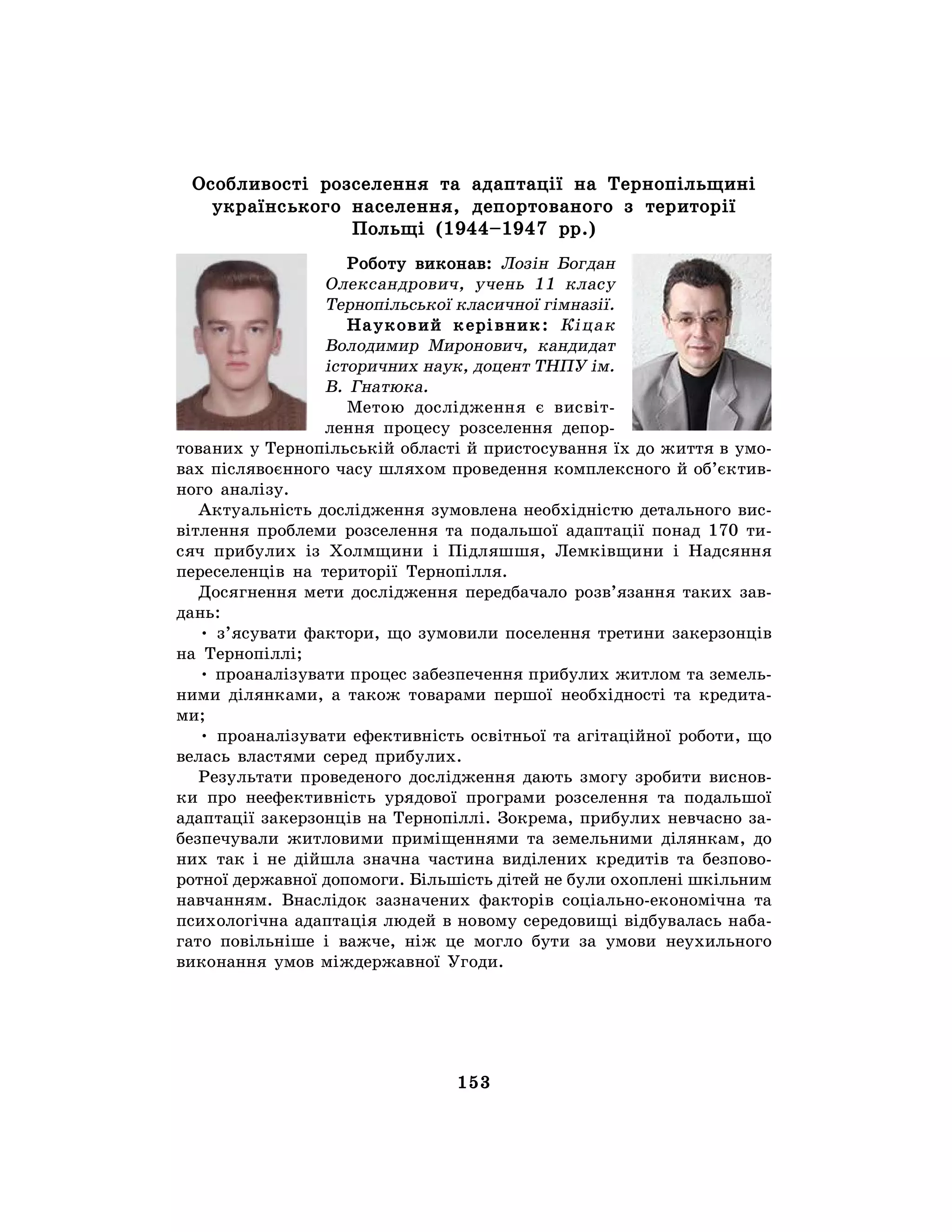 153
Особливості розселення та адаптації на Тернопільщині
українського населення, депортованого з території
Польщі (1944–1947 рр.)
Роботу виконав: Лозін Богдан
Олександрович, учень 11 класу
Тернопільської класичної гімназії.
Науковий керівник: Кіцак
Володимир Миронович, кандидат
історичних наук, доцент ТНПУ ім.
В. Гнатюка.
Метою дослідження є висвіт-
лення процесу розселення депор-
тованих у Тернопільській області й пристосування їх до життя в умо-
вах післявоєнного часу шляхом проведення комплексного й об’єктив-
ного аналізу.
Актуальність дослідження зумовлена необхідністю детального вис-
вітлення проблеми розселення та подальшої адаптації понад 170 ти-
сяч прибулих із Холмщини і Підляшшя, Лемківщини і Надсяння
переселенців на території Тернопілля.
Досягнення мети дослідження передбачало розв’язання таких зав-
дань:
• з’ясувати фактори, що зумовили поселення третини закерзонців
на Тернопіллі;
• проаналізувати процес забезпечення прибулих житлом та земель-
ними ділянками, а також товарами першої необхідності та кредита-
ми;
• проаналізувати ефективність освітньої та агітаційної роботи, що
велась властями серед прибулих.
Результати проведеного дослідження дають змогу зробити виснов-
ки про неефективність урядової програми розселення та подальшої
адаптації закерзонців на Тернопіллі. Зокрема, прибулих невчасно за-
безпечували житловими приміщеннями та земельними ділянкам, до
них так і не дійшла значна частина виділених кредитів та безпово-
ротної державної допомоги. Більшість дітей не були охоплені шкільним
навчанням. Внаслідок зазначених факторів соціально-економічна та
психологічна адаптація людей в новому середовищі відбувалась наба-
гато повільніше і важче, ніж це могло бути за умови неухильного
виконання умов міждержавної Угоди.
 