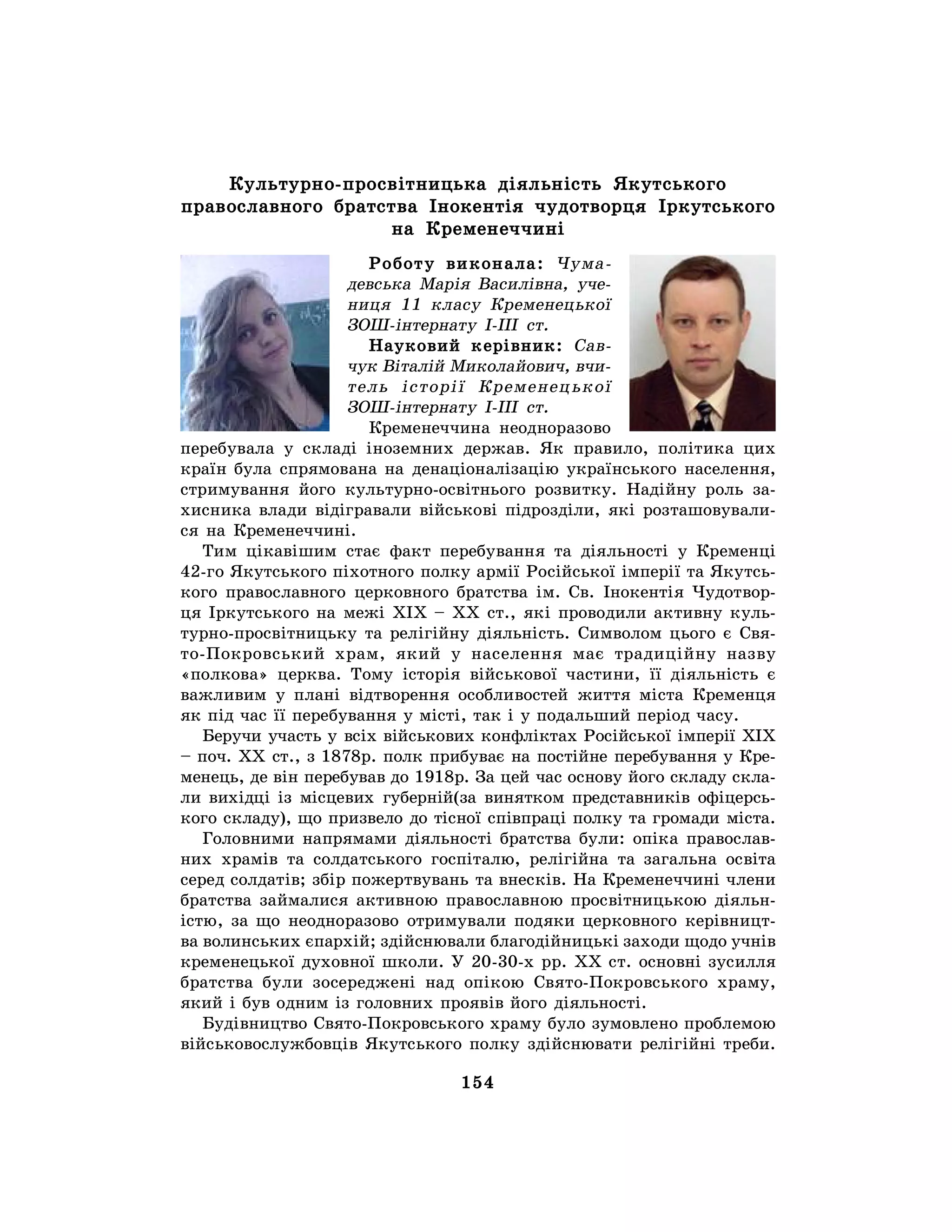 154
Культурно-просвітницька діяльність Якутського
православного братства Інокентія чудотворця Іркутського
на Кременеччині
Роботу виконала: Чума-
девська Марія Василівна, уче-
ниця 11 класу Кременецької
ЗОШ-інтернату І-ІІІ ст.
Науковий керівник: Сав-
чук Віталій Миколайович, вчи-
тель історії Кременецької
ЗОШ-інтернату І-ІІІ ст.
Кременеччина неодноразово
перебувала у складі іноземних держав. Як правило, політика цих
країн була спрямована на денаціоналізацію українського населення,
стримування його культурно-освітнього розвитку. Надійну роль за-
хисника влади відігравали військові підрозділи, які розташовували-
ся на Кременеччині.
Тим цікавішим стає факт перебування та діяльності у Кременці
42-го Якутського піхотного полку армії Російської імперії та Якутсь-
кого православного церковного братства ім. Св. Інокентія Чудотвор-
ця Іркутського на межі ХІХ – ХХ ст., які проводили активну куль-
турно-просвітницьку та релігійну діяльність. Символом цього є Свя-
то-Покровський храм, який у населення має традиційну назву
«полкова» церква. Тому історія військової частини, її діяльність є
важливим у плані відтворення особливостей життя міста Кременця
як під час її перебування у місті, так і у подальший період часу.
Беручи участь у всіх військових конфліктах Російської імперії ХІХ
– поч. ХХ ст., з 1878р. полк прибуває на постійне перебування у Кре-
менець, де він перебував до 1918р. За цей час основу його складу скла-
ли вихідці із місцевих губерній(за винятком представників офіцерсь-
кого складу), що призвело до тісної співпраці полку та громади міста.
Головними напрямами діяльності братства були: опіка православ-
них храмів та солдатського госпіталю, релігійна та загальна освіта
серед солдатів; збір пожертвувань та внесків. На Кременеччині члени
братства займалися активною православною просвітницькою діяльн-
істю, за що неодноразово отримували подяки церковного керівницт-
ва волинських єпархій; здійснювали благодійницькі заходи щодо учнів
кременецької духовної школи. У 20-30-х рр. ХХ ст. основні зусилля
братства були зосереджені над опікою Свято-Покровського храму,
який і був одним із головних проявів його діяльності.
Будівництво Свято-Покровського храму було зумовлено проблемою
військовослужбовців Якутського полку здійснювати релігійні треби.
 