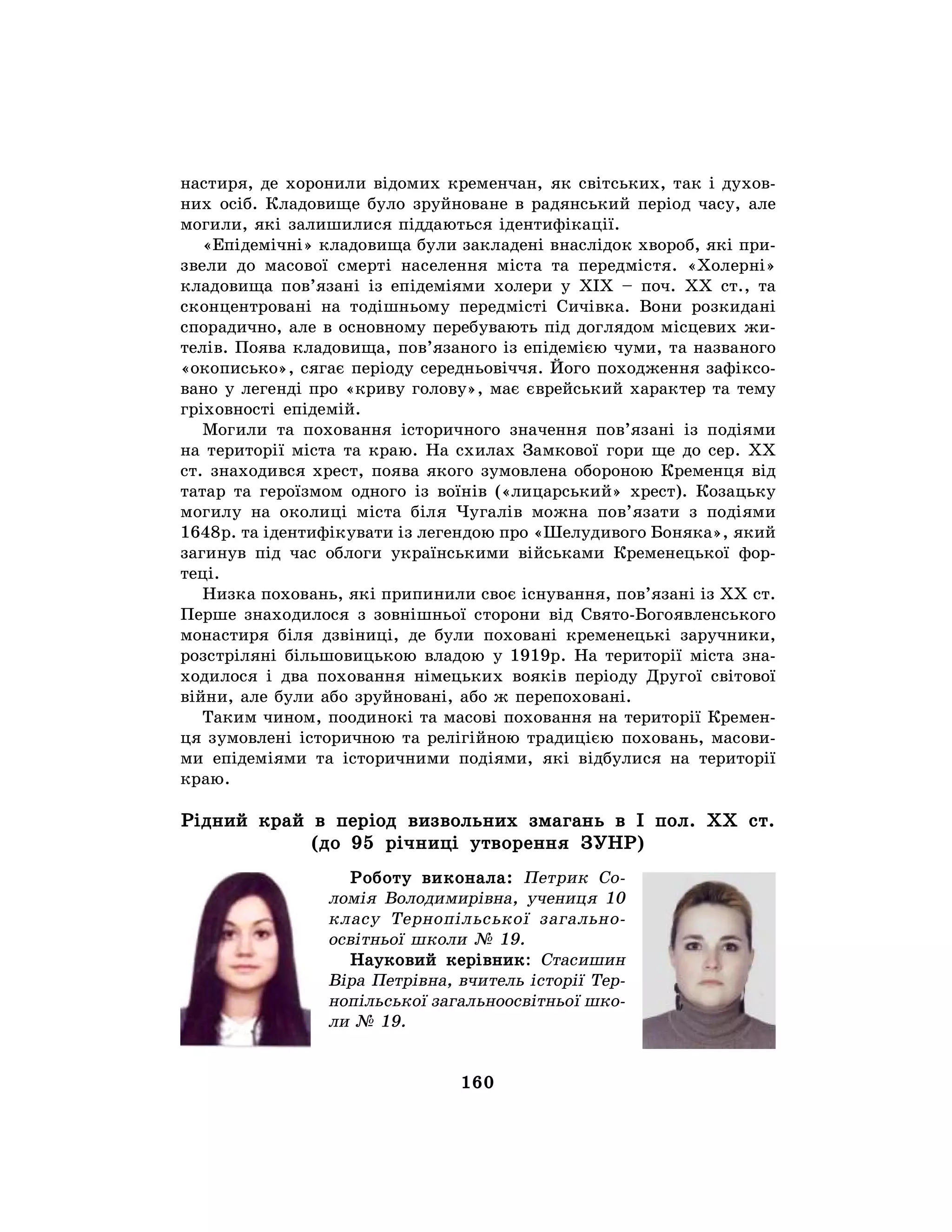 160
настиря, де хоронили відомих кременчан, як світських, так і духов-
них осіб. Кладовище було зруйноване в радянський період часу, але
могили, які залишилися піддаються ідентифікації.
«Епідемічні» кладовища були закладені внаслідок хвороб, які при-
звели до масової смерті населення міста та передмістя. «Холерні»
кладовища пов’язані із епідеміями холери у ХІХ – поч. ХХ ст., та
сконцентровані на тодішньому передмісті Сичівка. Вони розкидані
спорадично, але в основному перебувають під доглядом місцевих жи-
телів. Поява кладовища, пов’язаного із епідемією чуми, та названого
«окописько», сягає періоду середньовіччя. Його походження зафіксо-
вано у легенді про «криву голову», має єврейський характер та тему
гріховності епідемій.
Могили та поховання історичного значення пов’язані із подіями
на території міста та краю. На схилах Замкової гори ще до сер. ХХ
ст. знаходився хрест, поява якого зумовлена обороною Кременця від
татар та героїзмом одного із воїнів («лицарський» хрест). Козацьку
могилу на околиці міста біля Чугалів можна пов’язати з подіями
1648р. та ідентифікувати із легендою про «Шелудивого Боняка», який
загинув під час облоги українськими військами Кременецької фор-
теці.
Низка поховань, які припинили своє існування, пов’язані із ХХ ст.
Перше знаходилося з зовнішньої сторони від Свято-Богоявленського
монастиря біля дзвіниці, де були поховані кременецькі заручники,
розстріляні більшовицькою владою у 1919р. На території міста зна-
ходилося і два поховання німецьких вояків періоду Другої світової
війни, але були або зруйновані, або ж перепоховані.
Таким чином, поодинокі та масові поховання на території Кремен-
ця зумовлені історичною та релігійною традицією поховань, масови-
ми епідеміями та історичними подіями, які відбулися на території
краю.
Рідний край в період визвольних змагань в І пол. XX ст.
(до 95 річниці утворення ЗУНР)
Роботу виконала: Петрик Со-
ломія Володимирівна, учениця 10
класу Тернопільської загально-
освітньої школи № 19.
Науковий керівник: Стасишин
Віра Петрівна, вчитель історії Тер-
нопільської загальноосвітньої шко-
ли № 19.
 