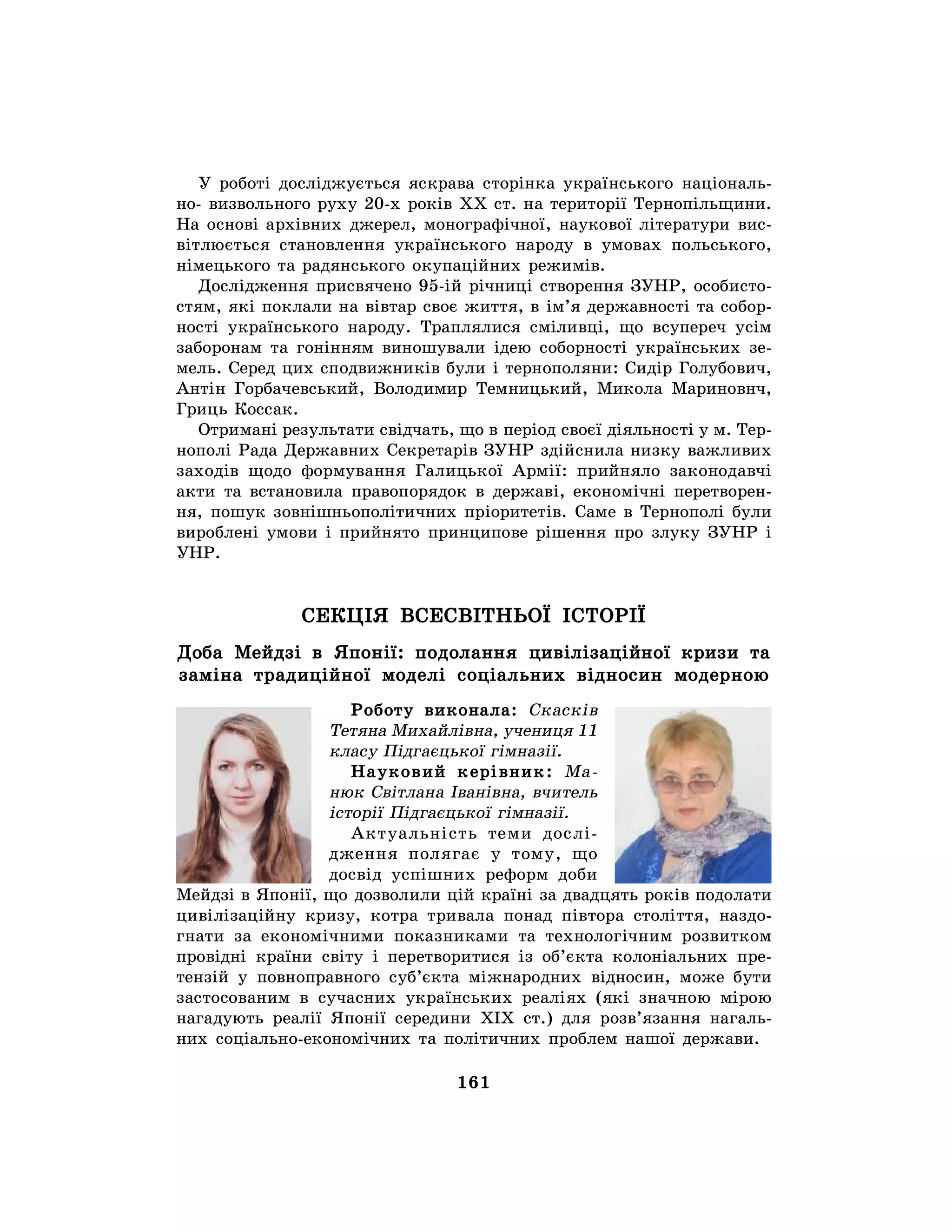 161
У роботі досліджується яскрава сторінка українського національ-
но- визвольного руху 20-х років XX ст. на території Тернопільщини.
На основі архівних джерел, монографічної, наукової літератури вис-
вітлюється становлення українського народу в умовах польського,
німецького та радянського окупаційних режимів.
Дослідження присвячено 95-ій річниці створення ЗУНР, особисто-
стям, які поклали на вівтар своє життя, в ім’я державності та собор-
ності українського народу. Траплялися сміливці, що всупереч усім
заборонам та гонінням виношували ідею соборності українських зе-
мель. Серед цих сподвижників були і тернополяни: Сидір Голубович,
Антін Горбачевський, Володимир Темницький, Микола Мариновнч,
Гриць Коссак.
Отримані результати свідчать, що в період своєї діяльності у м. Тер-
нополі Рада Державних Секретарів ЗУНР здійснила низку важливих
заходів щодо формування Галицької Армії: прийняло законодавчі
акти та встановила правопорядок в державі, економічні перетворен-
ня, пошук зовнішньополітичних пріоритетів. Саме в Тернополі були
вироблені умови і прийнято принципове рішення про злуку ЗУНР і
УНР.
СЕКЦІЯ ВСЕСВІТНЬОЇ ІСТОРІЇ
Доба Мейдзі в Японії: подолання цивілізаційної кризи та
заміна традиційної моделі соціальних відносин модерною
Роботу виконала: Скасків
Тетяна Михайлівна, учениця 11
класу Підгаєцької гімназії.
Науковий керівник: Ма-
нюк Світлана Іванівна, вчитель
історії Підгаєцької гімназії.
Актуальність теми дослі-
дження полягає у тому, що
досвід успішних реформ доби
Мейдзі в Японії, що дозволили цій країні за двадцять років подолати
цивілізаційну кризу, котра тривала понад півтора століття, наздо-
гнати за економічними показниками та технологічним розвитком
провідні країни світу і перетворитися із об’єкта колоніальних пре-
тензій у повноправного суб’єкта міжнародних відносин, може бути
застосованим в сучасних українських реаліях (які значною мірою
нагадують реалії Японії середини ХІХ ст.) для розв’язання нагаль-
них соціально-економічних та політичних проблем нашої держави.
 