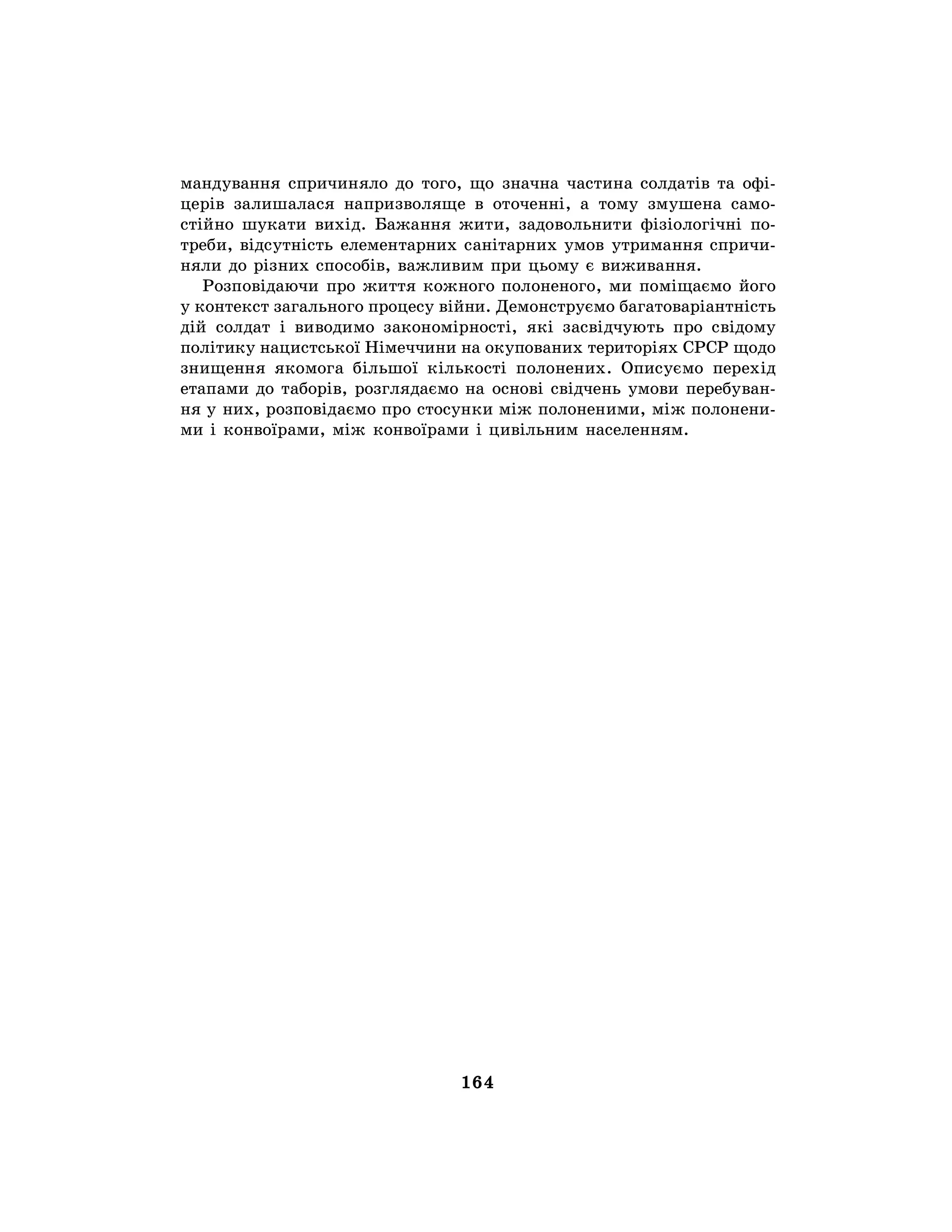 164
мандування спричиняло до того, що значна частина солдатів та офі-
церів залишалася напризволяще в оточенні, а тому змушена само-
стійно шукати вихід. Бажання жити, задовольнити фізіологічні по-
треби, відсутність елементарних санітарних умов утримання спричи-
няли до різних способів, важливим при цьому є виживання.
Розповідаючи про життя кожного полоненого, ми поміщаємо його
у контекст загального процесу війни. Демонструємо багатоваріантність
дій солдат і виводимо закономірності, які засвідчують про свідому
політику нацистської Німеччини на окупованих територіях СРСР щодо
знищення якомога більшої кількості полонених. Описуємо перехід
етапами до таборів, розглядаємо на основі свідчень умови перебуван-
ня у них, розповідаємо про стосунки між полоненими, між полонени-
ми і конвоїрами, між конвоїрами і цивільним населенням.
 