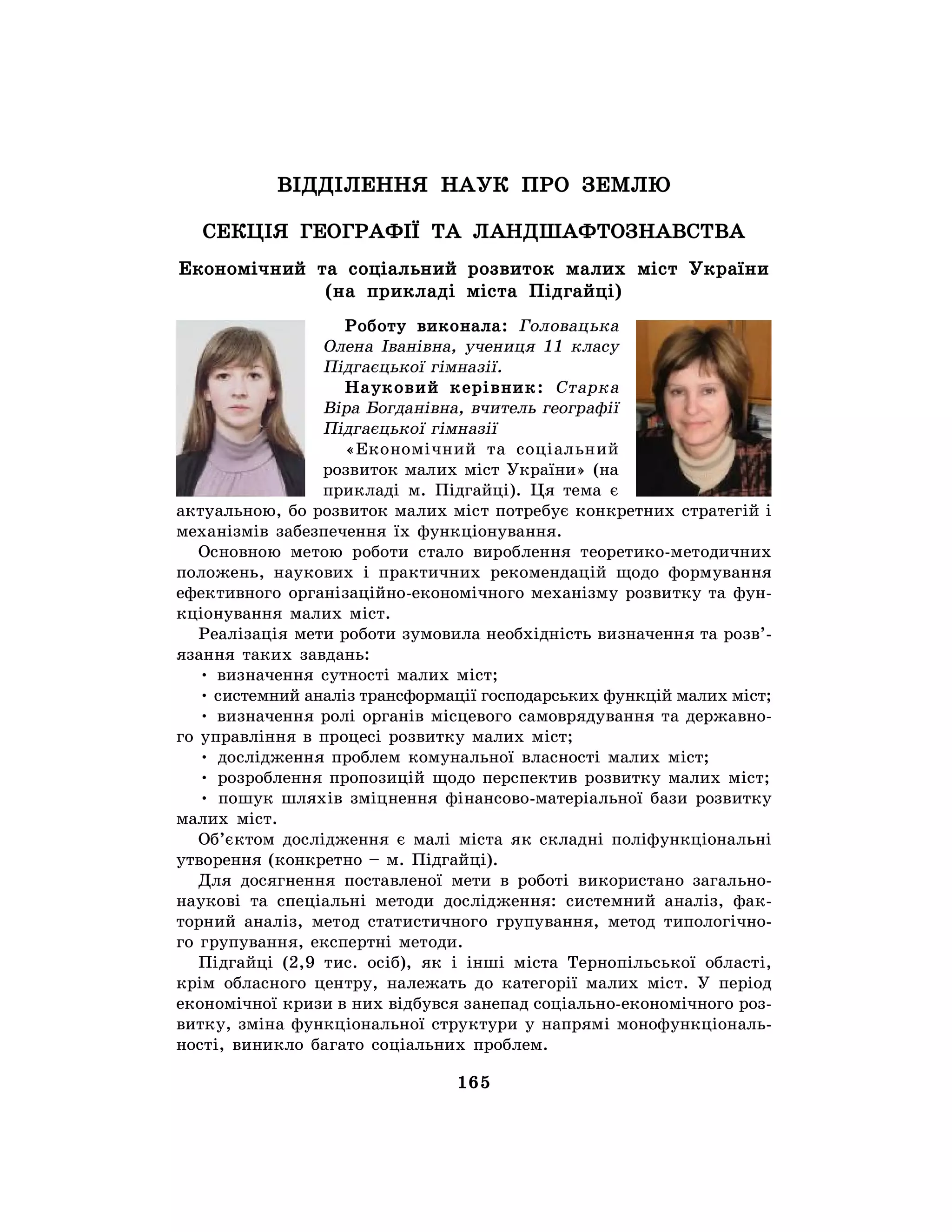 165
ВІДДІЛЕННЯ НАУК ПРО ЗЕМЛЮ
СЕКЦІЯ ГЕОГРАФІЇ ТА ЛАНДШАФТОЗНАВСТВА
Економічний та соціальний розвиток малих міст України
(на прикладі міста Підгайці)
Роботу виконала: Головацька
Олена Іванівна, учениця 11 класу
Підгаєцької гімназії.
Науковий керівник: Старка
Віра Богданівна, вчитель географії
Підгаєцької гімназії
«Економічний та соціальний
розвиток малих міст України» (на
прикладі м. Підгайці). Ця тема є
актуальною, бо розвиток малих міст потребує конкретних стратегій і
механізмів забезпечення їх функціонування.
Основною метою роботи стало вироблення теоретико-методичних
положень, наукових і практичних рекомендацій щодо формування
ефективного організаційно-економічного механізму розвитку та фун-
кціонування малих міст.
Реалізація мети роботи зумовила необхідність визначення та розв’-
язання таких завдань:
• визначення сутності малих міст;
• системний аналіз трансформації господарських функцій малих міст;
• визначення ролі органів місцевого самоврядування та державно-
го управління в процесі розвитку малих міст;
• дослідження проблем комунальної власності малих міст;
• розроблення пропозицій щодо перспектив розвитку малих міст;
• пошук шляхів зміцнення фінансово-матеріальної бази розвитку
малих міст.
Об’єктом дослідження є малі міста як складні поліфункціональні
утворення (конкретно – м. Підгайці).
Для досягнення поставленої мети в роботі використано загально-
наукові та спеціальні методи дослідження: системний аналіз, фак-
торний аналіз, метод статистичного групування, метод типологічно-
го групування, експертні методи.
Підгайці (2,9 тис. осіб), як і інші міста Тернопільської області,
крім обласного центру, належать до категорії малих міст. У період
економічної кризи в них відбувся занепад соціально-економічного роз-
витку, зміна функціональної структури у напрямі монофункціональ-
ності, виникло багато соціальних проблем.
 