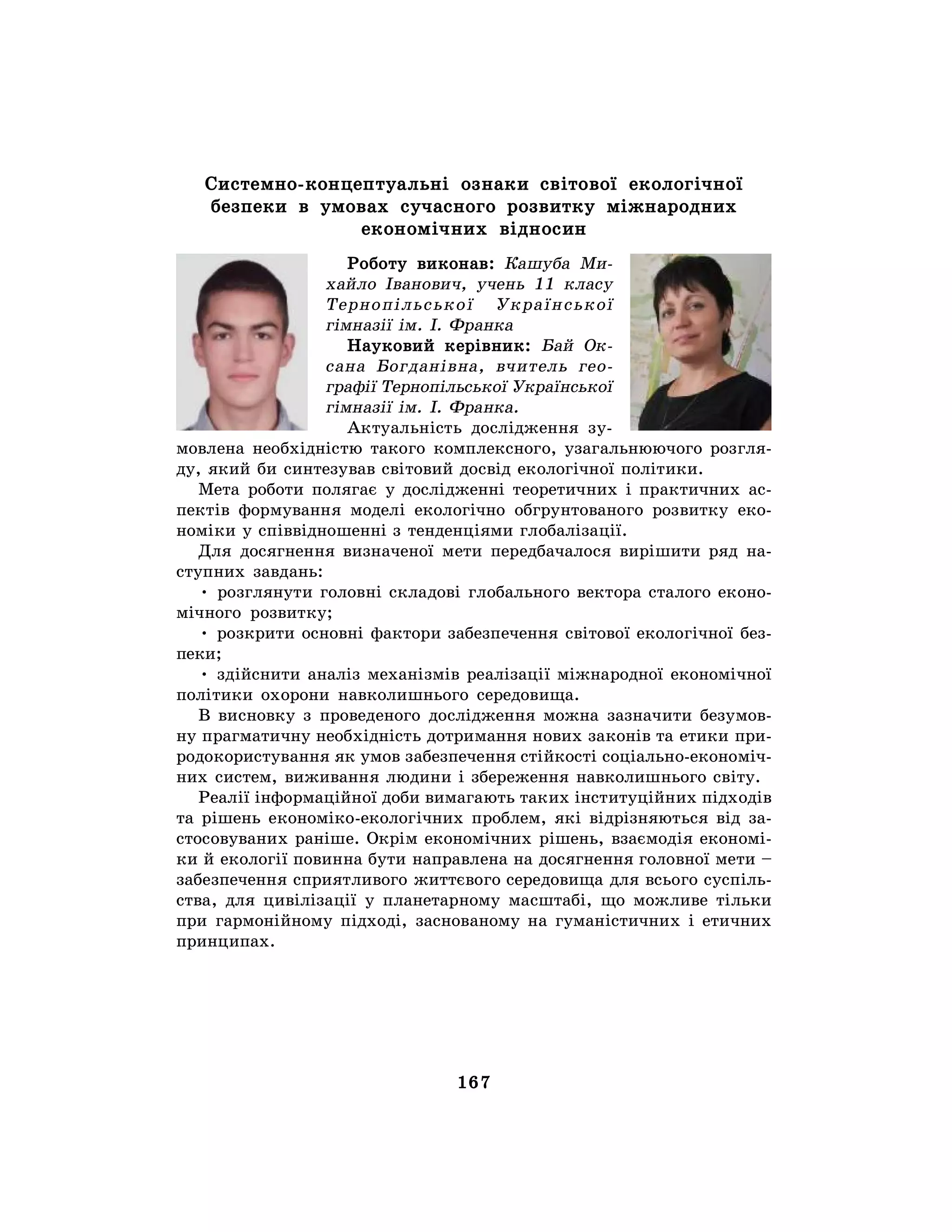 167
Системно-концептуальні ознаки світової екологічної
безпеки в умовах сучасного розвитку міжнародних
економічних відносин
Роботу виконав: Кашуба Ми-
хайло Іванович, учень 11 класу
Тернопільської Української
гімназії ім. І. Франка
Науковий керівник: Бай Ок-
сана Богданівна, вчитель гео-
графії Тернопільської Української
гімназії ім. І. Франка.
Актуальність дослідження зу-
мовлена необхідністю такого комплексного, узагальнюючого розгля-
ду, який би синтезував світовий досвід екологічної політики.
Мета роботи полягає у дослідженні теоретичних і практичних ас-
пектів формування моделі екологічно обгрунтованого розвитку еко-
номіки у співвідношенні з тенденціями глобалізації.
Для досягнення визначеної мети передбачалося вирішити ряд на-
ступних завдань:
• розглянути головні складові глобального вектора сталого еконо-
мічного розвитку;
• розкрити основні фактори забезпечення світової екологічної без-
пеки;
• здійснити аналіз механізмів реалізації міжнародної економічної
політики охорони навколишнього середовища.
В висновку з проведеного дослідження можна зазначити безумов-
ну прагматичну необхідність дотримання нових законів та етики при-
родокористування як умов забезпечення стійкості соціально-економіч-
них систем, виживання людини і збереження навколишнього світу.
Реалії інформаційної доби вимагають таких інституційних підходів
та рішень економіко-екологічних проблем, які відрізняються від за-
стосовуваних раніше. Окрім економічних рішень, взаємодія економі-
ки й екології повинна бути направлена на досягнення головної мети –
забезпечення сприятливого життєвого середовища для всього суспіль-
ства, для цивілізації у планетарному масштабі, що можливе тільки
при гармонійному підході, заснованому на гуманістичних і етичних
принципах.
 