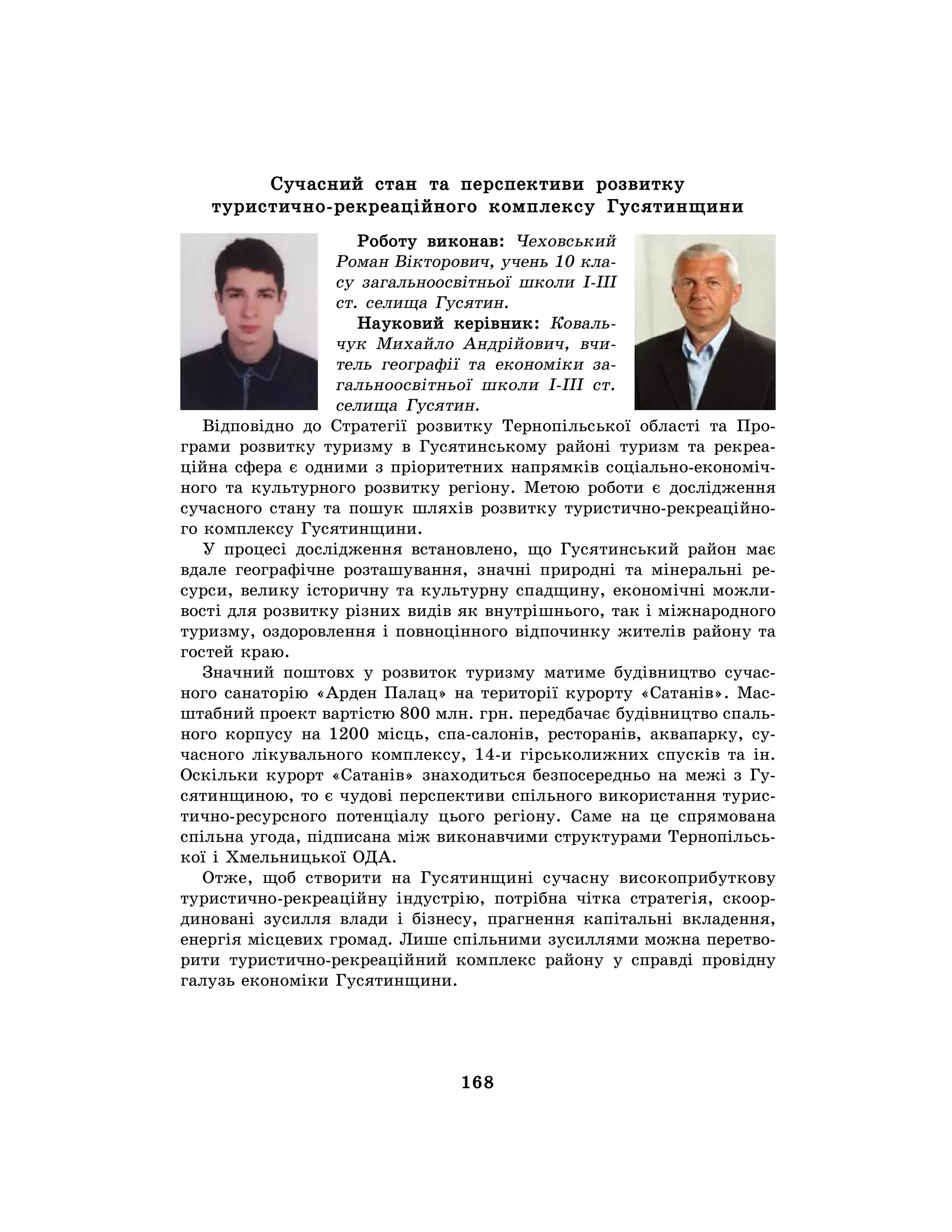 168
Сучасний стан та перспективи розвитку
туристично-рекреаційного комплексу Гусятинщини
Роботу виконав: Чеховський
Роман Вікторович, учень 10 кла-
су загальноосвітньої школи І-ІІІ
ст. селища Гусятин.
Науковий керівник: Коваль-
чук Михайло Андрійович, вчи-
тель географії та економіки за-
гальноосвітньої школи І-ІІІ ст.
селища Гусятин.
Відповідно до Стратегії розвитку Тернопільської області та Про-
грами розвитку туризму в Гусятинському районі туризм та рекреа-
ційна сфера є одними з пріоритетних напрямків соціально-економіч-
ного та культурного розвитку регіону. Метою роботи є дослідження
сучасного стану та пошук шляхів розвитку туристично-рекреаційно-
го комплексу Гусятинщини.
У процесі дослідження встановлено, що Гусятинський район має
вдале географічне розташування, значні природні та мінеральні ре-
сурси, велику історичну та культурну спадщину, економічні можли-
вості для розвитку різних видів як внутрішнього, так і міжнародного
туризму, оздоровлення і повноцінного відпочинку жителів району та
гостей краю.
Значний поштовх у розвиток туризму матиме будівництво сучас-
ного санаторію «Арден Палац» на території курорту «Сатанів». Мас-
штабний проект вартістю 800 млн. грн. передбачає будівництво спаль-
ного корпусу на 1200 місць, спа-салонів, ресторанів, аквапарку, су-
часного лікувального комплексу, 14-и гірськолижних спусків та ін.
Оскільки курорт «Сатанів» знаходиться безпосередньо на межі з Гу-
сятинщиною, то є чудові перспективи спільного використання турис-
тично-ресурсного потенціалу цього регіону. Саме на це спрямована
спільна угода, підписана між виконавчими структурами Тернопільсь-
кої і Хмельницької ОДА.
Отже, щоб створити на Гусятинщині сучасну високоприбуткову
туристично-рекреаційну індустрію, потрібна чітка стратегія, скоор-
диновані зусилля влади і бізнесу, прагнення капітальні вкладення,
енергія місцевих громад. Лише спільними зусиллями можна перетво-
рити туристично-рекреаційний комплекс району у справді провідну
галузь економіки Гусятинщини.
 